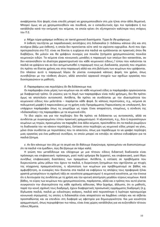 αναφέρονται δύο φορές είναι επειδή μπορεί να χρησιμοποιηθούν στη μία ή/και στην άλλη θεματική.
Μπορεί όμως να μη χρησιμοποιηθούν και πουθενά, αν ο εκπαιδευτικός έχει πιο πρόσφατα ή πιο
κατάλληλα κατά την εκτίμησή του κείμενα, τα οποία κρίνει ότι εξυπηρετούν καλύτερα τους στόχους
του Π.Σ.
γ. Μέχρι τώρα γράφαμε εκθέσεις σε τακτά χρονικά διαστήματα. Τώρα δε θα γράφουμε;
Η έκθεση ταυτίζεται με παραδοσιακές αντιλήψεις στη διδασκαλία (= διδάσκω κάποια ύλη και στη
συνέχεια βάζω μια έκθεση), η οποία δεν προτείνεται ούτε από τα ισχύοντα εγχειρίδια. Αυτό που έχει
προτεραιότητα στο Π.Σ. είναι να δίνεται η ευχέρεια στα παιδιά να εμπλέκονται σε πρακτικές όπου θα
διαβάζουν, θα μιλούν και θα γράφουν συνεχώς για ποικίλα ζητήματα χρησιμοποιώντας ποικιλία
κειμενικών ειδών. Τα κείμενα είναι κοινωνικές μονάδες η παραγωγή των οποίων δεν κατακτάται, αν
δεν κατανοηθούν τα ιδιαίτερα χαρακτηριστικά του κάθε κειμενικού είδους / τύπου που καλούνται τα
παιδιά να γράψουν και αν δεν αντιμετωπισθεί η παραγωγή τους ως διαδικασία, γεγονός που σημαίνει
ότι πρέπει να δίνεται χρόνος και στην παραγωγή αλλά και στη βελτίωση των κειμένων που γράφονται.
Στο πλαίσιο αυτό η παραγωγή λόγου δε γίνεται ευκαιριακά κάποιες φορές τον χρόνο, όπως
συνηθιζόταν με την «έκθεση ιδεών», αλλά αποτελεί οργανικό στοιχείο των σχεδίων εργασίας που
διεκπεραιώνουν οι μαθητές.
δ. Παραγράφους και περιλήψεις δε θα διδάσκουμε πια;
Οι παράγραφοι είναι μέρος των κειμένων και σε κάθε κειμενικό είδος οι παράγραφοι οργανώνονται
με διαφορετικό τρόπο. Οι γνώσεις για τη δομή των παραγράφων είναι πολύ χρήσιμες, δεν θα πρέπει
όμως να αποτελούν αυτοσκοπό. Αντίθετα, θα πρέπει να συνδέονται με την ιδιαιτερότητα του
κειμενικού είδους που μελετάται – παράγεται κάθε φορά. Σε κάποιες περιπτώσεις, π.χ., κείμενα σε
πολυμεσική μορφή ή παρουσιάσεις με τη χρήση ενός Προγράμματος Παρουσίασης σε υπολογιστή, δεν
υπάρχουν παράγραφοι όπως τις γνωρίζαμε ως τώρα. Είναι απαραίτητη, επομένως, η σύνδεση της
«διδασκαλίας» της παραγράφου με τα κειμενικά είδη.
Το ίδιο ισχύει και για την περίληψη: δεν θα πρέπει να διδάσκεται ως αυτοσκοπός, αλλά να
συνδέεται με συγκεκριμένου τύπου πρακτικές γραμματισμού. Η αξιοποίηση, π.χ., δύο ή περισσότερων
κειμένων ως πηγών, προκειμένου να παραχθεί ένα άλλο κείμενο, προϋποθέτει ότι τα παιδιά γνωρίζουν
τη διαδικασία του να κάνουν περιλήψεις. Εστίαση στην περίληψη ως κειμενικό είδος μπορεί να γίνει,
μόνο όταν συνδέεται με περιστάσεις που το απαιτούν, όπως για παράδειγμα το να γραφεί περίληψη
μιας εργασίας για ένα μαθητικό συνέδριο, το οποίο μπορεί να εστιάζει σε κάποιο ενδιαφέρον για τα
παιδιά ζήτημα.
ε. Αν δεν κάνουμε την ύλη με τη σειρά και δε βάλουμε διαγώνισμα, προκειμένου να διαπιστώσουμε
ότι τα παιδιά «τα έμαθαν», πώς θα ξέρουμε αν πάμε καλά;
Η γνώση που μεταδίδουμε και ελέγχουμε με μια τέτοιου είδους διδακτική διαδικασία είναι
πρόσκαιρη και επιφανειακή: πρόσκαιρη, γιατί πολύ γρήγορα θα ξεχαστεί, και επιφανειακή, γιατί θίγει
συνήθως επιφανειακές διαστάσεις των πραγμάτων. Αντίθετα, η εστίαση σε προβλήματα που
διερευνώνται μέσω ρόλων που έχουν τα παιδιά, η διερεύνηση ζητημάτων που σχετίζονται με πτυχές
της σύγχρονης πραγματικότητας, η αξιοποίηση των κειμένων για προβληματισμό σε βάθος και
αμφισβήτηση, οι ευκαιρίες που δίνονται στα παιδιά να εκφέρουν τις απόψεις τους προφορικά ή/και
γραπτά μετατρέπουν τη σχολική τάξη σε κοινότητα γραμματισμού ή κειμενική κοινότητα, με την έννοια
ότι η λειτουργία της συνδέεται με τη χρήση και την κριτική αποτίμηση μεγάλου εύρους κειμένων. Κατά
βάθος, το εύρος των κειμένων που χρησιμοποιούνται, παράγονται, αλλά και ο τρόπος που αυτό γίνεται
συγκροτούν την ιδιαιτερότητα της κάθε σχολικής αίθουσας. Μην ξεχνάμε, άλλωστε, ότι οι μαθητές,
παρά την κοινή σχολική τους διαδρομή, έχουν διαφορετικές προσωπικές εγγράμματες διαδρομές (π.χ.
δίγλωσσα παιδιά, παιδιά με ειδικότερες ανάγκες, παιδιά από περισσότερο ή λιγότερο προνομιούχα
κοινωνικά στρώματα), τις οποίες η διδασκαλία είναι απαραίτητο να λαμβάνει υπόψη και να σέβεται
προσπαθώντας και να επενδύει στη διαφορά ως αφετηρία για δημιουργικότητα. Και μια κοινότητα
γραμματισμού, όπως περιγράφτηκε πιο πάνω, είναι ένας χώρος κατάλληλος για να συζητηθούν τέτοιου
είδους θέματα.
10
 