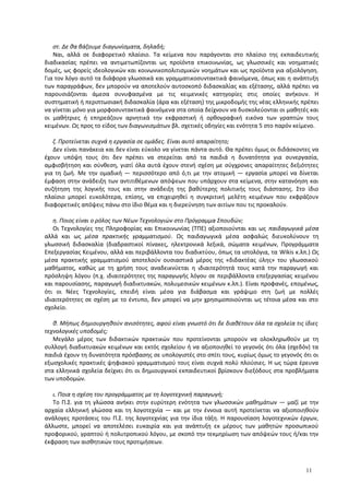 στ. Δε θα βάζουμε διαγωνίσματα, δηλαδή;
Ναι, αλλά σε διαφορετικό πλαίσιο. Τα κείμενα που παράγονται στο πλαίσιο της εκπαιδευτικής
διαδικασίας πρέπει να αντιμετωπίζονται ως προϊόντα επικοινωνίας, ως γλωσσικές και νοηματικές
δομές, ως φορείς ιδεολογικών και κοινωνικοπολιτισμικών νοημάτων και ως προϊόντα για αξιολόγηση.
Για τον λόγο αυτό τα διάφορα γλωσσικά και γραμματικοσυντακτικά φαινόμενα, όπως και η ανάπτυξη
των παραγράφων, δεν μπορούν να αποτελούν αυτοσκοπό διδασκαλίας και εξέτασης, αλλά πρέπει να
παρουσιάζονται άμεσα συνυφασμένα με τις κειμενικές κατηγορίες στις οποίες ανήκουν. Η
συστηματική ή περιπτωσιακή διδασκαλία (άρα και εξέταση) της μικροδομής της νέας ελληνικής πρέπει
να γίνεται μόνο για μορφοσυντακτικά φαινόμενα στα οποία δείχνουν να δυσκολεύονται οι μαθητές και
οι μαθήτριες ή επηρεάζουν αρνητικά την εκφραστική ή ορθογραφική εικόνα των γραπτών τους
κειμένων. Ως προς το είδος των διαγωνισμάτων βλ. σχετικές οδηγίες και ενότητα 5 στο παρόν κείμενο.
ζ. Προτείνεται συχνά η εργασία σε ομάδες. Είναι αυτό απαραίτητο;
Δεν είναι πανάκεια και δεν είναι εύκολο να γίνεται πάντα αυτό. Θα πρέπει όμως οι διδάσκοντες να
έχουν υπόψη τους ότι δεν πρέπει να στερείται από τα παιδιά η δυνατότητα για συνεργασία,
αμφισβήτηση και σύνθεση, γιατί όλα αυτά έχουν στενή σχέση με σύγχρονες απαραίτητες δεξιότητες
για τη ζωή. Με την ομαδική ― περισσότερο από ό,τι με την ατομική ― εργασία μπορεί να δίνεται
έμφαση στην ανάδειξη των αντιτιθέμενων απόψεων που υπάρχουν στα κείμενα, στην κατανόηση και
συζήτηση της λογικής τους και στην ανάδειξη της βαθύτερης πολιτικής τους διάστασης. Στο ίδιο
πλαίσιο μπορεί ευκολότερα, επίσης, να επιχειρηθεί η συγκριτική μελέτη κειμένων που εκφράζουν
διαφορετικές απόψεις πάνω στο ίδιο θέμα και η διερεύνηση των αιτίων που τις προκαλούν.
η. Ποιος είναι ο ρόλος των Νέων Τεχνολογιών στο Πρόγραμμα Σπουδών;
Οι Τεχνολογίες της Πληροφορίας και Επικοινωνίας (ΤΠΕ) αξιοποιούνται και ως παιδαγωγικά μέσα
αλλά και ως μέσα πρακτικής γραμματισμού. Ως παιδαγωγικά μέσα ασφαλώς διευκολύνουν τη
γλωσσική διδασκαλία (διαδραστικοί πίνακες, ηλεκτρονικά λεξικά, σώματα κειμένων, Προγράμματα
Επεξεργασίας Κειμένου, αλλά και περιβάλλοντα του διαδικτύου, όπως τα ιστολόγια, τα Wikis κ.λπ.) Ως
μέσα πρακτικής γραμματισμού αποτελούν ουσιαστικά μέρος της «διδακτέας ύλης» του γλωσσικού
μαθήματος, καθώς με τη χρήση τους αναδεικνύεται η ιδιαιτερότητά τους κατά την παραγωγή και
πρόσληψη λόγου (π.χ. ιδιαιτερότητες της παραγωγής λόγου σε περιβάλλοντα επεξεργασίας κειμένου
και παρουσίασης, παραγωγή διαδικτυακών, πολυμεσικών κειμένων κ.λπ.). Είναι προφανές, επομένως,
ότι οι Νέες Τεχνολογίες, επειδή είναι μέσα για διάβασμα και γράψιμο στη ζωή με πολλές
ιδιαιτερότητες σε σχέση με το έντυπο, δεν μπορεί να μην χρησιμοποιούνται ως τέτοια μέσα και στο
σχολείο.
θ. Μήπως δημιουργηθούν ανισότητες, αφού είναι γνωστό ότι δε διαθέτουν όλα τα σχολεία τις ίδιες
τεχνολογικές υποδομές;
Μεγάλο μέρος των διδακτικών πρακτικών που προτείνονται μπορούν να ολοκληρωθούν με τη
συλλογή διαδικτυακών κειμένων και εκτός σχολείου ή να αξιοποιηθεί το γεγονός ότι όλα (σχεδόν) τα
παιδιά έχουν τη δυνατότητα πρόσβασης σε υπολογιστές στο σπίτι τους, κυρίως όμως το γεγονός ότι οι
εξωσχολικές πρακτικές ψηφιακού γραμματισμού τους είναι συχνά πολύ πλούσιες. Η ως τώρα έρευνα
στα ελληνικά σχολεία δείχνει ότι οι δημιουργικοί εκπαιδευτικοί βρίσκουν διεξόδους στα προβλήματα
των υποδομών.
ι. Ποια η σχέση του προγράμματος με τη λογοτεχνική παραγωγή;
Το Π.Σ. για τη γλώσσα ανήκει στην ευρύτερη ενότητα των γλωσσικών μαθημάτων ― μαζί με την
αρχαία ελληνική γλώσσα και τη λογοτεχνία ― και με την έννοια αυτή προτείνεται να αξιοποιηθούν
ανάλογες προτάσεις του Π.Σ. της λογοτεχνίας για την ίδια τάξη. Η παρουσίαση λογοτεχνικών έργων,
άλλωστε, μπορεί να αποτελέσει ευκαιρία και για ανάπτυξη εκ μέρους των μαθητών προσωπικού
προφορικού, γραπτού ή πολυτροπικού λόγου, με σκοπό την τεκμηρίωση των απόψεών τους ή/και την
έκφραση των αισθητικών τους προτιμήσεων.
11
 