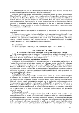ια. Όλα όσα ζητά αυτό και τα άλλα Προγράμματα Σπουδών για την Α΄ Λυκείου απαιτούν πολύ
περισσότερο χρόνο για τους εκπαιδευτικούς. Αυτό δεν είναι εύκολο.
Αυτό είναι γεγονός. Δεν μπορεί όμως να υπάρξει δημιουργικό σχολείο με στατική προσέγγιση της
διδασκαλίας. Αλλά αυτό δε θα γίνει από τη μια στιγμή στην άλλη. Κάθε μεταβολή χρειάζεται τον χρόνο
της. Αυτό που θα διευκόλυνε ιδιαίτερα τα πράγματα είναι, αν αναλαμβάνονταν προσπάθειες σε
επίπεδο σχολείου και σχολικών συμβούλων για ανταλλαγή ιδεών και κυρίως για συμπαραγωγή
διδακτικών προτάσεων. Θα ήταν ιδανικό, αν το κάθε σχολείο μπορούσε να διαμορφώσει το δικό του
πλάνο για τη διδασκαλία. Και αυτό δεν είναι απαραίτητο να γίνει από τη μια στιγμή στην άλλη. Η
δημιουργικότητα και η συνεργασία για τα παιδιά είναι άμεσα συνυφασμένη με τη δημιουργικότητα και
τη συνεργασία των εκπαιδευτικών.
ιβ. Μπορούν όλα αυτά που προβλέπει το πρόγραμμα να γίνουν μέσα στο δεδομένο ωρολόγιο
πρόγραμμα;
Το γλωσσικό είναι το κατεξοχήν διαθεματικό μάθημα, αφού χωρίς τη χρήση της γλώσσας δε γίνεται
τίποτα μέσα στο σχολείο. Γι' αυτό οι εκπαιδευτικοί καλό είναι να αξιοποιούν κάθε ευκαιρία για την
καλλιέργεια των προτεινόμενων γραμματισμών στα παιδιά, όπως: άλλα μαθήματα της φιλολογικής
ζώνης (π.χ. Αρχαία, Λογοτεχνία), άλλες σχολικές πρακτικές (π.χ. ποικίλα προγράμματα) και ποικίλες
σχολικές εκδηλώσεις (π.χ. μαθητικές κοινότητες, γιορτές, εκδηλώσεις).
3. Η ΑΞΙΟΛΟΓΗΣΗ
Για την αξιολόγηση του μαθήματος βλ. Π.Δ. 68/2014, παρ. 14 (ΦΕΚ 110/7-5-2014, τ. Α΄)
ΝΕΑ ΕΛΛΗΝΙΚΗ ΛΟΓΟΤΕΧΝΙΑ
Α΄ ΤΑΞΗ ΗΜΕΡΗΣΙΟΥ ΓΕΝΙΚΟΥ ΛΥΚΕΙΟΥ ΚΑΙ Α΄ ΤΑΞΗ ΕΣΠΕΡΙΝΟΥ ΓΕΝΙΚΟΥ ΛΥΚΕΙΟΥ
Το Π.Σ. του μαθήματος της Λογοτεχνίας στην Α΄ Λυκείου επιδιώκει να δώσει νέες κατευθύνσεις στη
διδασκαλία του μαθήματος που να συνάδουν με τη φιλοσοφία του Π.Σ. για την Υποχρεωτική
Εκπαίδευση. Δεν είναι κειμενοκεντρικό, αλλά μαθητοκεντρικό.
Με ποια κείμενα δουλεύουμε στο μάθημα της λογοτεχνίας;
Το παρόν Π.Σ. χρησιμοποιεί ως βάση το Ανθολόγιο Κειμένων της Νεοελληνικής Λογοτεχνίας της Α΄
Λυκείου αλλά προτείνει τη συνανάγνωση κειμένων που ανθολογούνται και στα άλλα δύο ανθολόγια
του Λυκείου. Προτείνονται επίσης για τον εμπλουτισμό της διδασκαλίας παράλληλα κείμενα που είναι
διαθέσιμα στο διαδίκτυο σε ψηφιακή μορφή. Τούτος είναι ένας άμεσος τρόπος να πολλαπλασιάσουμε
τις δυνατότητες επιλογής κειμένων και να δημιουργήσουμε ενδιαφέρουσες διδακτικές ενότητες.
Ταυτόχρονα, το παρόν Π.Σ. προτείνει την ανάγνωση ολόκληρων λογοτεχνικών έργων, ενταγμένων στις
προτεινόμενες διδακτικές ενότητες.
Τι είναι η διδακτική ενότητα;
Η μονάδα οργάνωσης του ισχύοντος Π.Σ. είναι η διδακτική ενότητα. Η Διδακτική ενότητα στηρίζεται
σε μια αρχική ιδέα που μπορεί να είναι ένα θέμα ή ένα λογοτεχνικό είδος, πραγματοποιείται μέσα από
ένα σύνολο ομοειδών ή ομόθεμων κειμένων και διαρκεί αρκετό χρονικό διάστημα. Διδάσκονται τρεις
διδακτικές ενότητες για μια σχολική χρονιά, καθεμιά από τις οποίες είναι σχεδιασμένη ως project,
προσαρμοσμένο στις ιδιαιτερότητες της λογοτεχνίας και διαρκεί δύο με τρεις μήνες, ανάλογα με τις
διαθέσιμες ώρες διδασκαλίας και τις δραστηριότητες που θα γίνουν. Όπως σε όλα τα project, η
διδασκαλία των ενοτήτων αναπτύσσεται σε φάσεις με διακριτή στοχοθεσία. Οι διδακτικές ενότητες για
την Α΄ Λυκείου είναι: 1) Τα φύλα στη λογοτεχνία. 2) Παράδοση και μοντερνισμός στη νεοελληνική
ποίηση. 3) Θέατρο.
Τι είναι η μέθοδος project;
Χωρίς να καταργείται η μετωπική διδασκαλία (ούτε εξάλλου θα ήταν αυτό δυνατόν) με τον
καθηγητή να ερμηνεύει το κείμενο ή να εκμαιεύει την ορθή ερμηνεία και τους μαθητές να απαντούν
ατομικά σε ερμηνευτικές ή ιστορικές ερωτήσεις, επιδιώκουμε οι μαθητές να εργάζονται σε ομάδες και
να εκπονούν δραστηριότητες παρά να απαντούν σε ερωτήσεις. Η μεθοδολογική προσέγγιση βασίζεται
σε δύο παιδαγωγικές μεθόδους: τη διδασκαλία σε ομάδες και τη μέθοδο project. H μέθοδος project
είναι μία ανοιχτή διαδικασία μάθησης τα όρια και οι διαδικασίες της οποίας δεν είναι αυστηρά
12
 