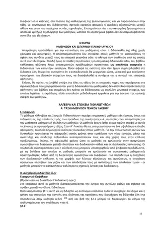διαφορετικά ο καθένας, στο πλαίσιο της καλλιέργειας της φιλαναγνωσίας, και να παρουσιάσουν στην
τάξη, με συντονισμό του διδάσκοντος, σχετικές εργασίες ατομικές ή ομαδικές αξιοποιώντας μεταξύ
άλλων και μέσα που παρέχουν οι νέες τεχνολογίες. Επισημαίνεται ότι η συγκεκριμένη δραστηριότητα
αποτελεί κριτήριο αξιολόγησης των μαθητών, ωστόσο τα λογοτεχνικά βιβλία δεν συμπεριλαμβάνονται
στην ύλη των εξετάσεων.
ΙΣΤΟΡΙΑ
ΗΜΕΡΗΣΙΟΥ ΚΑΙ ΕΣΠΕΡΙΝΟΥ ΓΕΝΙΚΟΥ ΛΥΚΕΙΟΥ
Απαραίτητη προϋπόθεση για την κατανόηση του μαθήματος είναι η διδασκαλία της ύλης χωρίς
χάσματα και ασυνέχειες. Η αποσπασματικότητα δεν επιτρέπει στους μαθητές να κατανοήσουν τη
σχέση που συνδέει μεταξύ τους τα ιστορικά γεγονότα ούτε το πλέγμα των συνθηκών υπό τις οποίες
αυτά συντελέστηκαν. Επειδή όμως σε πολλές περιπτώσεις η συστηματική διδασκαλία όλου του βιβλίου
καθίσταται αδύνατη λόγω αντικειμενικών προβλημάτων προτείνεται ως απολύτως αναγκαία η
διδασκαλία των κατωτέρω ενοτήτων. Όσον αφορά τις ενότητες που δεν έχουν συμπεριληφθεί στη
διδακτέα ύλη, θεωρείται αυτονόητο ότι ο εκπαιδευτικός θα μεριμνήσει ώστε, μέσα από μια ευσύνοπτη
προσέγγιση των βασικών στοιχείων τους, να διασφαλισθεί η συνέχεια και η συνοχή της ιστορικής
αφήγησης.
Επίσης, θα πρέπει να ληφθεί υπόψη για όλες τις τάξεις ότι οι ιστορικές πηγές που περιέχονται στα
σχολικά βιβλία που χρησιμοποιούνται για τη διδασκαλία του μαθήματος δεν αποτελούν προέκταση της
αφήγησης του βιβλίου και επομένως δεν πρέπει να διδάσκονται ως επιπλέον γνωστικά στοιχεία, των
οποίων ζητείται η εκμάθηση, αλλά αποτελούν μεθοδολογικά εργαλεία για την άσκηση της κριτικής
σκέψης των μαθητών.
ΑΛΓΕΒΡΑ ΚΑΙ ΣΤΟΙΧΕΙΑ ΠΙΘΑΝΟΤΗΤΩΝ
Α΄ ΤΑΞΗ ΗΜΕΡΗΣΙΟΥ ΓΕΝΙΚΟΥ ΛΥΚΕΙΟΥ
Ι. Εισαγωγή
Το μάθημα «Άλγεβρα και Στοιχεία Πιθανοτήτων» περιέχει σημαντικές μαθηματικές έννοιες, όπως της
πιθανότητας, της απόλυτης τιμής, των προόδων, της συνάρτησης κ.ά., οι οποίες είναι απαραίτητες για
την μετέπειτα μαθηματική εξέλιξη των μαθητών. Οι μαθητές έχουν έρθει σε μια πρώτη επαφή με αυτές
τις έννοιες σε προηγούμενες τάξεις. Στην Α΄ Λυκείου θα τις αντιμετωπίσουν σε ένα υψηλότερο επίπεδο
αφαίρεσης, το οποίο δημιουργεί ιδιαίτερες δυσκολίες στους μαθητές. Για την αντιμετώπιση αυτών των
δυσκολιών προτείνεται να αφιερωθεί ικανός χρόνος στην εμπέδωση των νέων εννοιών, μέσω της
ανάπτυξης και σύνδεσης πολλαπλών αναπαραστάσεών τους και στη χρήση τους στην επίλυση
προβλημάτων. Επίσης, να αφιερωθεί χρόνος ώστε οι μαθητές να εμπλακούν στην αναγνώριση
ομοιοτήτων και διαφορών μεταξύ ιδιοτήτων και διαδικασιών καθώς και σε διαδικασίες γενίκευσης. Οι
πολλαπλές αναπαραστάσεις και η σύνδεσή τους μπορούν υποστηριχθούν από ψηφιακά περιβάλλοντα,
με τη βοήθεια των οποίων οι μαθητές μπορούν να εμπλακούν σε ουσιαστικές μαθηματικές
δραστηριότητες. Μέσα από τη διερεύνηση ομοιοτήτων και διαφορών - για παράδειγμα η συσχέτιση
των διαδικασιών επίλυσης ή της μορφής των λύσεων εξισώσεων και ανισώσεων, η συσχέτιση
ορισμένων ιδιοτήτων των ριζών και των αποδείξεών τους με αντίστοιχες των απολύτων τιμών - οι
μαθητές μπορούν να κατανοήσουν καλύτερα τις σχετικές έννοιες και διαδικασίες.
ΙΙ. Διαχείριση διδακτέας ύλης
Εισαγωγικό Κεφάλαιο
(Προτείνεται να διατεθούν 2 διδακτικές ώρες)
Στο κεφάλαιο αυτό οι μαθητές διαπραγματεύονται την έννοια του συνόλου καθώς και σχέσεις και
πράξεις μεταξύ συνόλων. Ειδικότερα:
Όσον αφορά στην §Ε.1, αυτή να μη διδαχθεί ως αυτόνομο κεφάλαιο αλλά να συζητηθεί το νόημα και η
χρήση των στοιχείων της Λογικής στις ιδιότητες και προτάσεις που διατρέχουν τη διδακτέα ύλη (για
παράδειγμα στην ιδιότητα α·β≠0 ⇔ α≠0 και β≠0 της §2.1 μπορεί να διερευνηθεί το νόημα της
ισοδυναμίας και του συνδέσμου «και»).
§Ε.2
16
 