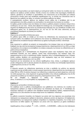 Οι μαθητές αντιμετωπίζουν για πρώτη φορά με συστηματικό τρόπο την έννοια του συνόλου και των
σχέσεων και πράξεων μεταξύ συνόλων. Επειδή η έννοια του συνόλου είναι πρωταρχική, δηλαδή δεν
ορίζεται, χρειάζεται να τονισθούν οι προϋποθέσεις που απαιτούνται για να θεωρηθεί μια συλλογή
αντικειμένων σύνολο μέσα από κατάλληλα παραδείγματα (π.χ. το σύνολο που αποτελείται από τα
θρανία και τους μαθητές της τάξης, το «σύνολο» των ψηλών μαθητών της τάξης).
Η αναπαράσταση συνόλων, σχέσεων και πράξεων αυτών καθώς και η μετάβαση από τη μία
αναπαράσταση στην άλλη, μπορούν να υποστηρίξουν την κατανόηση της έννοιας του συνόλου.
Οι πράξεις μεταξύ συνόλων είναι ένα πλαίσιο στο οποίο οι μαθητές μπορούν να δώσουν νόημα στους
συνδέσμους «ή» και «και». Ειδικά, όσον αφορά στο σύνδεσμο «ή», να επισημανθεί η διαφορετική του
σημασία στα Μαθηματικά από εκείνη της αποκλειστικής διάζευξης που του αποδίδεται συνήθως στην
καθημερινή χρήση του. Οι δραστηριότητες Δ.1, Δ.2 και Δ.3 του ΑΠΣ είναι ενδεικτικές για την
εννοιολογική προσέγγιση της έννοιας του συνόλου.
Κεφάλαιο 1ο
(Προτείνεται να διατεθούν 8 διδακτικές ώρες)
Οι μαθητές έχουν έλθει σε επαφή με την έννοια της πιθανότητας στις προηγούμενες τάξεις με
εμπειρικό τρόπο. Στο κεφάλαιο αυτό εισάγονται στην έννοια της πιθανότητας με τον κλασικό ορισμό
και εξασκούνται στο βασικό λογισμό πιθανοτήτων με χρήση της θεωρίας συνόλων. Ειδικότερα:
§1.1
Είναι σημαντικό οι μαθητές να μπορούν να αναγνωρίζουν ένα πείραμα τύχης και να διακρίνουν τις
διαφορές που έχει από ένα αιτιοκρατικό πείραμα (προτείνεται η δραστηριότητα Δ.4 του ΑΠΣ), με στόχο
να μπορέσουν στη συνέχεια να αντιληφθούν την ανάγκη εισαγωγής της έννοιας της πιθανότητας για τη
μελέτη τέτοιων πειραμάτων.
Ο προσδιορισμός και η αναπαράσταση του δειγματικού χώρου ενός πειράματος τύχης είναι μια
διαδικασία δύσκολη για τους μαθητές, ειδικά όταν αντιμετωπίζουν ένα πείραμα τύχης που
πραγματοποιείται σε δυο ή περισσότερα στάδια. Εργαλεία, όπως το δενδροδιάγραμμα και ο πίνακας
διπλής εισόδου, βοηθούν στη μοντελοποίηση ενός πειράματος τύχης και στην κατασκευή του
δειγματικού χώρου (προτείνεται η Δ.5 του ΑΠΣ).
Σημαντική για την κατανόηση και την επίλυση προβλημάτων είναι, επίσης, η μετάφραση σχέσεων
μεταξύ ενδεχομένων από τη φυσική γλώσσα στη γλώσσα των συνόλων και αντίστροφα (προτείνονται
οι δραστηριότητες Δ.6 και Δ.7 του ΑΠΣ).
§1.2
Ο κλασικός ορισμός της πιθανότητας προτείνεται να είναι η κατάληξη της μελέτης της σχετικής
συχνότητας και όχι να δοθεί απλά ο τυπικός ορισμός (προτείνεται η δραστηριότητα που αντιστοιχεί στο
στόχο Πθ4 του ΑΠΣ). Οι κανόνες λογισμού των πιθανοτήτων εισάγονται για πρώτη φορά και, εκτός από
τον απλό χειρισμό τους, είναι σημαντικό να χρησιμοποιηθούν στην επίλυση προβλημάτων που δε θα
μπορούσαν να λυθούν με τον κλασικό ορισμό (π.χ. δραστηριότητα Δ.8 του ΑΠΣ).
Να μην διδαχθεί η εφαρμογή 3, καθώς και ασκήσεις με ανισότητες
(όπως οι ασκήσεις 4, 5, 6 της Β Ομάδας της παραγράφου 1.2).
Κεφάλαιο 2ο
(Προτείνεται να διατεθούν 16 διδακτικές ώρες)
Στο κεφάλαιο αυτό οι μαθητές επαναλαμβάνουν και εμβαθύνουν στις ιδιότητες του συνόλου των
πραγματικών αριθμών με στόχο να βελτιώσουν την κατανόηση της δομής του. Η επανάληψη και
περαιτέρω εξάσκηση των μαθητών στον αλγεβρικό λογισμό (αλγεβρικές πράξεις, παραγοντοποίηση,
ταυτότητες κ.λ.π.) δεν αποτελεί τον κύριο στόχο αυτού του κεφαλαίου. Ειδικότερα:
§2.1
Οι μαθητές συναντούν δυσκολίες στη διάκριση των ρητών από τους άρρητους και γενικότερα στην
ταξινόμηση των πραγματικών αριθμών σε φυσικούς, ακέραιους ρητούς και άρρητους. Οι διαφορετικές
αναπαραστάσεις των πραγματικών αριθμών επηρεάζουν τις παραπάνω διεργασίες. Για το λόγο αυτό
προτείνεται να δοθεί έμφαση στη διάκριση των ρητών από τους άρρητους με χρήση κατάλληλων
παραδειγμάτων, όπως οι αριθμοί 3
4
, 1.333…, 1,010101…, 1,1010010001…, καθώς και στην ταξινόμηση
17
 