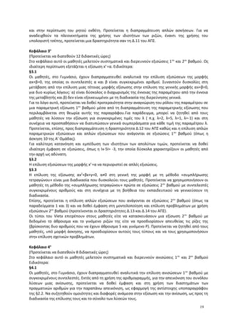 και στην περίπτωση του ρητού εκθέτη. Προτείνεται η διαπραγμάτευση απλών ασκήσεων. Για να
αναδειχθούν τα πλεονεκτήματα της χρήσης των ιδιοτήτων των ριζών, έναντι της χρήσης του
υπολογιστή τσέπης, προτείνεται μια δραστηριότητα σαν τη Δ.11 του ΑΠΣ.
Κεφάλαιο 3ο
(Προτείνεται να διατεθούν 12 διδακτικές ώρες)
Στο κεφάλαιο αυτό οι μαθητές μελετούν συστηματικά και διερευνούν εξισώσεις 1ου
και 2ου
βαθμού. Ως
ιδιαίτερη περίπτωση εξετάζεται η εξίσωση xν
=α. Ειδικότερα:
§3.1
Οι μαθητές, στο Γυμνάσιο, έχουν διαπραγματευθεί αναλυτικά την επίλυση εξισώσεων της μορφής
αx+β=0, της οποίας οι συντελεστές α και β είναι συγκεκριμένοι αριθμοί. Συναντούν δυσκολίες στη
μετάβαση από την επίλυση μιας τέτοιας μορφής εξίσωσης στην επίλυση της γενικής μορφής αx+β=0,
για δυο κυρίως λόγους: α) είναι δύσκολος ο διαχωρισμός της έννοιας της παραμέτρου από την έννοια
της μεταβλητής και β) δεν είναι εξοικειωμένοι με τη διαδικασία της διερεύνησης γενικά.
Για το λόγο αυτό, προτείνεται να δοθεί προτεραιότητα στην αναγνώριση του ρόλου της παραμέτρου σε
μια παραμετρική εξίσωση 1ου
βαθμού μέσα από τη διαπραγμάτευση της παραμετρικής εξίσωσης που
περιλαμβάνεται στη θεωρία αυτής της παραγράφου.Για παράδειγμα, μπορεί να ζητηθεί από τους
μαθητές να λύσουν την εξίσωση για συγκεκριμένες τιμές του λ ( π.χ. λ=2, λ=5, λ=1, λ=-1) και στη
συνέχεια να προσπαθήσουν να διατυπώσουν γενικά συμπεράσματα για κάθε τιμή της παραμέτρου λ.
Προτείνεται, επίσης, προς διαπραγμάτευση η δραστηριότητα Δ.12 του ΑΠΣ καθώς και η επίλυση απλών
παραμετρικών εξισώσεων και απλών εξισώσεων που ανάγονται σε εξισώσεις 1ου
βαθμού (όπως η
άσκηση 10 της Α’ Ομάδας).
Για καλύτερη κατανόηση και εμπέδωση των ιδιοτήτων των απολύτων τιμών, προτείνεται να δοθεί
ιδιαίτερη έμφαση σε εξισώσεις, όπως η Ix-5I= -3, την οποία δύσκολα χαρακτηρίζουν οι μαθητές από
την αρχή ως αδύνατη.
§3.2
Η επίλυση εξισώσεων της μορφής xν
=α να περιοριστεί σε απλές εξισώσεις.
§3.3
Η επίλυση της εξίσωσης αx2
+βx+γ=0, α≠0 στη γενική της μορφή με τη μέθοδο «συμπλήρωσης
τετραγώνου» είναι μια διαδικασία που δυσκολεύει τους μαθητές. Προτείνεται να χρησιμοποιήσουν οι
μαθητές τη μέθοδο της «συμπλήρωσης τετραγώνου» πρώτα σε εξισώσεις 2ου
βαθμού με συντελεστές
συγκεκριμένους αριθμούς και στη συνέχεια με τη βοήθεια του εκπαιδευτικού να γενικεύσουν τη
διαδικασία.
Επίσης, προτείνεται η επίλυση απλών εξισώσεων που ανάγονται σε εξισώσεις 2ου
βαθμού (όπως τα
παραδείγματα 1 και 3) και να δοθεί έμφαση στη μοντελοποίηση και επίλυση προβλημάτων με χρήση
εξισώσεων 2ου
βαθμού (προτείνονται οι δραστηριότητες Δ.13 και Δ.14 του ΑΠΣ).
Οι τύποι του Vieta επιτρέπουν στους μαθητές είτε να κατασκευάσουν μια εξίσωση 2ου
βαθμού με
δεδομένο το άθροισμα και το γινόμενο ριζών της είτε να προσδιορίσουν απευθείας τις ρίζες της
(βρίσκοντας δυο αριθμούς που να έχουν άθροισμα S και γινόμενο P). Προτείνεται να ζητηθεί από τους
μαθητές, υπό μορφή άσκησης, να προσδιορίσουν αυτούς τους τύπους και να τους χρησιμοποιήσουν
στην επίλυση σχετικών προβλημάτων.
Κεφάλαιο 4ο
(Προτείνεται να διατεθούν 8 διδακτικές ώρες)
Στο κεφάλαιο αυτό οι μαθητές μελετούν συστηματικά και διερευνούν ανισώσεις 1ου
και 2ου
βαθμού
Ειδικότερα:
§4.1
Οι μαθητές, στο Γυμνάσιο, έχουν διαπραγματευθεί αναλυτικά την επίλυση ανισώσεων 1ου
βαθμού με
συγκεκριμένους συντελεστές. Εκτός από τη χρήση της αριθμογραμμής, για την απεικόνιση του συνόλου
λύσεων μιας ανίσωσης, προτείνεται να δοθεί έμφαση και στη χρήση των διαστημάτων των
πραγματικών αριθμών για την παραπάνω απεικόνιση, ως εφαρμογή της αντίστοιχης υποπαραγράφου
της §2.2. Να συζητηθούν ομοιότητες και διαφορές ανάμεσα στην εξίσωση και την ανίσωση, ως προς τη
διαδικασία της επίλυσης τους και το σύνολο των λύσεών τους.
19
 