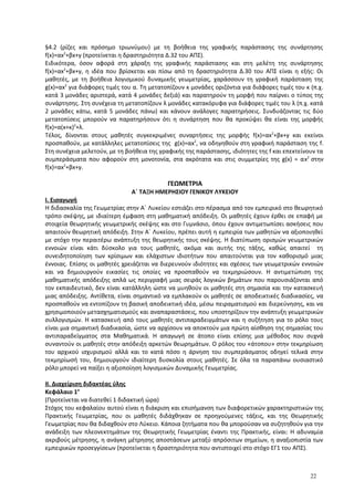 §4.2 (ρίζες και πρόσημο τριωνύμου) με τη βοήθεια της γραφικής παράστασης της συνάρτησης
f(x)=αx2
+βx+γ (προτείνεται η δραστηριότητα Δ.32 του ΑΠΣ).
Ειδικότερα, όσον αφορά στη χάραξη της γραφικής παράστασης και στη μελέτη της συνάρτησης
f(x)=αx2
+βx+γ, η ιδέα που βρίσκεται και πίσω από τη δραστηριότητα Δ.30 του ΑΠΣ είναι η εξής: Οι
μαθητές, με τη βοήθεια λογισμικού δυναμικής γεωμετρίας, χαράσσουν τη γραφική παράσταση της
g(x)=αx2
για διάφορες τιμές του α. Τη μετατοπίζουν κ μονάδες οριζόντια για διάφορες τιμές του κ (π.χ.
κατά 3 μονάδες αριστερά, κατά 4 μονάδες δεξιά) και παρατηρούν τη μορφή που παίρνει ο τύπος της
συνάρτησης. Στη συνέχεια τη μετατοπίζουν λ μονάδες κατακόρυφα για διάφορες τιμές του λ (π.χ. κατά
2 μονάδες κάτω, κατά 5 μονάδες πάνω) και κάνουν ανάλογες παρατηρήσεις. Συνδυάζοντας τις δύο
μετατοπίσεις μπορούν να παρατηρήσουν ότι η συνάρτηση που θα προκύψει θα είναι της μορφής
f(x)=α(x+κ)2
+λ.
Τέλος, δίνονται στους μαθητές συγκεκριμένες συναρτήσεις της μορφής f(x)=αx2
+βx+γ και εκείνοι
προσπαθούν, με κατάλληλες μετατοπίσεις της g(x)=αx2
, να οδηγηθούν στη γραφική παράσταση της f.
Στη συνέχεια μελετούν, με τη βοήθεια της γραφικής της παράστασης, ιδιότητες της f και επεκτείνουν τα
συμπεράσματα που αφορούν στη μονοτονία, στα ακρότατα και στις συμμετρίες της g(x) = αx2
στην
f(x)=αx2
+βx+γ.
ΓΕΩΜΕΤΡΙΑ
Α΄ ΤΑΞΗ ΗΜΕΡΗΣΙΟΥ ΓΕΝΙΚΟΥ ΛΥΚΕΙΟΥ
I. Εισαγωγή
Η διδασκαλία της Γεωμετρίας στην Α΄ Λυκείου εστιάζει στο πέρασμα από τον εμπειρικό στο θεωρητικό
τρόπο σκέψης, με ιδιαίτερη έμφαση στη μαθηματική απόδειξη. Οι μαθητές έχουν έρθει σε επαφή με
στοιχεία θεωρητικής γεωμετρικής σκέψης και στο Γυμνάσιο, όπου έχουν αντιμετωπίσει ασκήσεις που
απαιτούν θεωρητική απόδειξη. Στην Α΄ Λυκείου, πρέπει αυτή η εμπειρία των μαθητών να αξιοποιηθεί
με στόχο την περαιτέρω ανάπτυξη της θεωρητικής τους σκέψης. Η διατύπωση ορισμών γεωμετρικών
εννοιών είναι κάτι δύσκολο για τους μαθητές, ακόμα και αυτής της τάξης, καθώς απαιτεί τη
συνειδητοποίηση των κρίσιμων και ελάχιστων ιδιοτήτων που απαιτούνται για τον καθορισμό μιας
έννοιας. Επίσης οι μαθητές χρειάζεται να διερευνούν ιδιότητες και σχέσεις των γεωμετρικών εννοιών
και να δημιουργούν εικασίες τις οποίες να προσπαθούν να τεκμηριώσουν. Η αντιμετώπιση της
μαθηματικής απόδειξης απλά ως περιγραφή μιας σειράς λογικών βημάτων που παρουσιάζονται από
τον εκπαιδευτικό, δεν είναι κατάλληλη ώστε να μυηθούν οι μαθητές στη σημασία και την κατασκευή
μιας απόδειξης. Αντίθετα, είναι σημαντικό να εμπλακούν οι μαθητές σε αποδεικτικές διαδικασίες, να
προσπαθούν να εντοπίζουν τη βασική αποδεικτική ιδέα, μέσω πειραματισμού και διερεύνησης, και να
χρησιμοποιούν μετασχηματισμούς και αναπαραστάσεις, που υποστηρίζουν την ανάπτυξη γεωμετρικών
συλλογισμών. Η κατασκευή από τους μαθητές αντιπαραδειγμάτων και η συζήτηση για το ρόλο τους
είναι μια σημαντική διαδικασία, ώστε να αρχίσουν να αποκτούν μια πρώτη αίσθηση της σημασίας του
αντιπαραδείγματος στα Μαθηματικά. Η απαγωγή σε άτοπο είναι επίσης μια μέθοδος που συχνά
συναντούν οι μαθητές στην απόδειξη αρκετών θεωρημάτων. Ο ρόλος του «άτοπου» στην τεκμηρίωση
του αρχικού ισχυρισμού αλλά και το κατά πόσο η άρνηση του συμπεράσματος οδηγεί τελικά στην
τεκμηρίωσή του, δημιουργούν ιδιαίτερη δυσκολία στους μαθητές. Σε όλα τα παραπάνω ουσιαστικό
ρόλο μπορεί να παίξει η αξιοποίηση λογισμικών Δυναμικής Γεωμετρίας.
ΙΙ. Διαχείριση διδακτέας ύλης
Κεφάλαιο 1ο
(Προτείνεται να διατεθεί 1 διδακτική ώρα)
Στόχος του κεφαλαίου αυτού είναι η διάκριση και επισήμανση των διαφορετικών χαρακτηριστικών της
Πρακτικής Γεωμετρίας, που οι μαθητές διδάχθηκαν σε προηγούμενες τάξεις, και της Θεωρητικής
Γεωμετρίας που θα διδαχθούν στο Λύκειο. Κάποια ζητήματα που θα μπορούσαν να συζητηθούν για την
ανάδειξη των πλεονεκτημάτων της Θεωρητικής Γεωμετρίας έναντι της Πρακτικής, είναι: Η αδυναμία
ακριβούς μέτρησης, η ανάγκη μέτρησης αποστάσεων μεταξύ απρόσιτων σημείων, η αναξιοπιστία των
εμπειρικών προσεγγίσεων (προτείνεται η δραστηριότητα που αντιστοιχεί στο στόχο ΕΓ1 του ΑΠΣ).
22
 