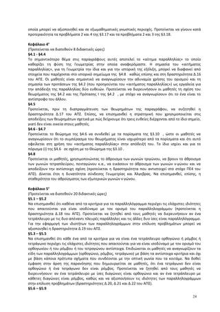 οποία μπορεί να αξιοποιηθεί και σε εξωμαθηματικές γνωστικές περιοχές. Προτείνεται να γίνουν κατά
προτεραιότητα τα προβλήματα 2 και 4 της §3.17 και τα προβλήματα 2 και 3 της §3.18.
Κεφάλαιο 4ο
(Προτείνεται να διατεθούν 8 διδακτικές ώρες)
§4.1 - §4.4
Το σημαντικότερο θέμα στις παραγράφους αυτές αποτελεί το «αίτημα παραλληλίας» το οποίο
καθορίζει τη φύση της Γεωμετρίας στην οποία αναφερόμαστε. Η σημασία του «αιτήματος
παραλληλίας», για τη Γεωμετρία την ίδια και για την ιστορική της εξέλιξη, μπορεί να διαφανεί από
στοιχεία που παρέχονται στο ιστορικό σημείωμα της §4.8 καθώς επίσης και στη δραστηριότητα Δ.16
του ΑΠΣ. Οι μαθητές είναι σημαντικό να αναγνωρίσουν την αδυναμία χρήσης του ορισμού και τη
σημασία των προτάσεων της §4.2 (που προηγούνται του «αιτήματος παραλληλίας») ως εργαλεία για
την απόδειξη της παραλληλίας δύο ευθειών. Προτείνεται να διερευνήσουν οι μαθητές τη σχέση του
θεωρήματος της §4.2 και της Πρότασης I της §4.2 , με στόχο να αναγνωρίσουν ότι το ένα είναι το
αντίστροφο του άλλου.
§4.5
Προτείνεται, πριν τη διαπραγμάτευση των θεωρημάτων της παραγράφου, να συζητηθεί η
δραστηριότητα Δ.17 του ΑΠΣ. Επίσης, να επισημανθεί η στρατηγική που χρησιμοποιείται στις
αποδείξεις των θεωρημάτων σχετικά με πώς δείχνουμε ότι τρεις ευθείες διέρχονται από το ίδιο σημείο,
γιατί δεν είναι οικεία στους μαθητές.
§4.6 - §4.7
Προτείνεται το θεώρημα της §4.6 να συνδεθεί με τα πορίσματα της §3.10 , ώστε οι μαθητές να
αναγνωρίσουν ότι το συμπέρασμα του θεωρήματος είναι ισχυρότερο από τα πορίσματα και ότι αυτό
οφείλεται στη χρήση του «αιτήματος παραλληλίας» στην απόδειξή του. Το ίδιο ισχύει και για το
πόρισμα (i) της §4.6 σε σχέση με το Θεώρημα της §3.10 .
§4.8
Προτείνεται οι μαθητές, χρησιμοποιώντας το άθροισμα των γωνιών τριγώνου, να βρουν το άθροισμα
των γωνιών τετραπλεύρου, πενταγώνου κ.α., να εικάσουν το άθροισμα των γωνιών ν-γώνου και να
αποδείξουν την αντίστοιχη σχέση (προτείνεται η δραστηριότητα που αντιστοιχεί στο στόχο ΠΕ4 του
ΑΠΣ). Δίνεται έτσι η δυνατότητα σύνδεσης Γεωμετρίας και Άλγεβρας. Να επισημανθεί, επίσης, η
σταθερότητα του αθροίσματος των εξωτερικών γωνιών ν-γώνου.
Κεφάλαιο 5ο
(Προτείνεται να διατεθούν 20 διδακτικές ώρες)
§5.1 – §5.2
Να επισημανθεί ότι καθένα από τα κριτήρια για τα παραλληλόγραμμα περιέχει τις ελάχιστες ιδιότητες
που απαιτούνται για είναι ισοδύναμο με τον ορισμό του παραλληλογράμμου (προτείνεται η
δραστηριότητα Δ.18 του ΑΠΣ). Προτείνεται να ζητηθεί από τους μαθητές να διερευνήσουν αν ένα
τετράπλευρο με τις δυο απέναντι πλευρές παράλληλες και τις άλλες δυο ίσες είναι παραλληλόγραμμο.
Για την εφαρμογή των ιδιοτήτων των παραλληλογράμμων στην επίλυση προβλημάτων μπορεί να
αξιοποιηθεί η δραστηριότητα Δ.19 του ΑΠΣ.
§5.3 – §5.5
Να επισημανθεί ότι κάθε ένα από τα κριτήρια για να είναι ένα τετράπλευρο ορθογώνιο ή ρόμβος ή
τετράγωνο περιέχει τις ελάχιστες ιδιότητες που απαιτούνται για να είναι ισοδύναμο με τον ορισμό του
ορθογωνίου ή του ρόμβου ή του τετραγώνου αντίστοιχα. Επιδιώκεται οι μαθητές να αναγνωρίζουν τα
είδη των παραλληλογράμμων (ορθογώνιο, ρόμβος, τετράγωνο) με βάση τα αντίστοιχα κριτήρια και όχι
με βάση κάποια πρότυπα σχήματα που συνδέονται με την οπτική γωνία που τα κοιτάμε. Να δοθεί
έμφαση στην άρση της παρανόησης που δημιουργείται σε μαθητές, ότι ένα τετράγωνο δεν είναι
ορθογώνιο ή ένα τετράγωνο δεν είναι ρόμβος. Προτείνεται να ζητηθεί από τους μαθητές να
διερευνήσουν: αν ένα τετράπλευρο με ίσες διαγώνιες είναι ορθογώνιο και αν ένα τετράπλευρο με
κάθετες διαγώνιες είναι ρόμβος, καθώς και να αξιοποιήσουν τις ιδιότητες των παραλληλογράμμων
στην επίλυση προβλημάτων (δραστηριότητες Δ.20, Δ.21 και Δ.22 του ΑΠΣ).
§5.6 – §5.9
24
 