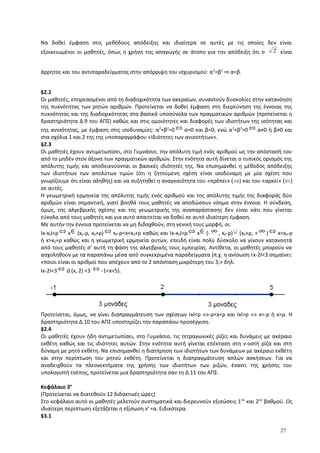 Να δοθεί έμφαση στις μεθόδους απόδειξης και ιδιαίτερα σε αυτές με τις οποίες δεν είναι
εξοικειωμένοι οι μαθητές, όπως η χρήση της απαγωγής σε άτοπο για την απόδειξη ότι ο 2 είναι
άρρητος και του αντιπαραδείγματος στην απόρριψη του ισχυρισμού: α2
=β2
⇒ α=β.
§2.2
Οι μαθητές, επηρεασμένοι από τη διαδοχικότητα των ακεραίων, συναντούν δυσκολίες στην κατανόηση
της πυκνότητας των ρητών αριθμών. Προτείνεται να δοθεί έμφαση στη διερεύνηση της έννοιας της
πυκνότητας και της διαδοχικότητας στα βασικά υποσύνολα των πραγματικών αριθμών (προτείνεται η
δραστηριότητα Δ.9 του ΑΠΣ) καθώς και στις ομοιότητες και διαφορές των ιδιοτήτων της ισότητας και
της ανισότητας, με έμφαση στις ισοδυναμίες: α2
+β2
=0 ⇔ α=0 και β=0, ενώ α2
+β2
>0 ⇔ α≠0 ή β≠0 και
στα σχόλια 1 και 2 της της υποπαραγράφου «Ιδιότητες των ανισοτήτων».
§2.3
Οι μαθητές έχουν αντιμετωπίσει, στο Γυμνάσιο, την απόλυτη τιμή ενός αριθμού ως την απόστασή του
από το μηδέν στον άξονα των πραγματικών αριθμών. Στην ενότητα αυτή δίνεται ο τυπικός ορισμός της
απόλυτης τιμής και αποδεικνύονται οι βασικές ιδιότητές της. Να επισημανθεί η μέθοδος απόδειξης
των ιδιοτήτων των απολύτων τιμών (ότι η ζητούμενη σχέση είναι ισοδύναμη με μία σχέση που
γνωρίζουμε ότι είναι αληθής) και να συζητηθεί η αναγκαιότητα του «πρέπει» (⇒) και του «αρκεί» (⇐)
σε αυτές.
Η γεωμετρική ερμηνεία της απόλυτης τιμής ενός αριθμού και της απόλυτης τιμής της διαφοράς δύο
αριθμών είναι σημαντική, γιατί βοηθά τους μαθητές να αποδώσουν νόημα στην έννοια. Η σύνδεση,
όμως, της αλγεβρικής σχέσης και της γεωμετρικής της αναπαράστασης δεν είναι κάτι που γίνεται
εύκολα από τους μαθητές και για αυτό απαιτείται να δοθεί σε αυτό ιδιαίτερη έμφαση.
Με αυτήν την έννοια προτείνεται να μη διδαχθούν, στη γενική τους μορφή, οι:
Ix-x0I<ρ ⇔ x∈(x0-ρ, x0+ρ) ⇔ x0-ρ<x<x0+ρ καθώς και Ix-x0I>ρ ⇔ x∈(- ∞ , x0-ρ)∪ (x0+ρ, + ∞ ) ⇔ x<x0-ρ
ή x>x0+ρ καθώς και η γεωμετρική ερμηνεία αυτών, επειδή είναι πολύ δύσκολο να γίνουν κατανοητά
από τους μαθητές σ’ αυτή τη φάση της αλγεβρικής τους εμπειρίας. Αντίθετα, οι μαθητές μπορούν να
ασχοληθούν με τα παραπάνω μέσα από συγκεκριμένα παραδείγματα (π.χ. η ανίσωση Ιx-2Ι<3 σημαίνει:
«ποιοι είναι οι αριθμοί που απέχουν από το 2 απόσταση μικρότερη του 3;» δηλ.
Ix-2I<3 ⇔ d (x, 2) <3 ⇔ -1<x<5).
Προτείνεται, όμως, να γίνει διαπραγμάτευση των σχέσεων IxI<ρ ⇔-ρ<x<ρ και IxI>ρ ⇔ x<-ρ ή x>ρ. H
δραστηριότητα Δ.10 του ΑΠΣ υποστηρίζει την παραπάνω προσέγγιση.
§2.4
Οι μαθητές έχουν ήδη αντιμετωπίσει, στο Γυμνάσιο, τις τετραγωνικές ρίζες και δυνάμεις με ακέραιο
εκθέτη καθώς και τις ιδιότητες αυτών. Στην ενότητα αυτή γίνεται επέκταση στη ν-οστή ρίζα και στη
δύναμη με ρητό εκθέτη. Να επισημανθεί η διατήρηση των ιδιοτήτων των δυνάμεων με ακέραιο εκθέτη
και στην περίπτωση του ρητού εκθέτη. Προτείνεται η διαπραγμάτευση απλών ασκήσεων. Για να
αναδειχθούν τα πλεονεκτήματα της χρήσης των ιδιοτήτων των ριζών, έναντι της χρήσης του
υπολογιστή τσέπης, προτείνεται μια δραστηριότητα σαν τη Δ.11 του ΑΠΣ.
Κεφάλαιο 3ο
(Προτείνεται να διατεθούν 12 διδακτικές ώρες)
Στο κεφάλαιο αυτό οι μαθητές μελετούν συστηματικά και διερευνούν εξισώσεις 1ου
και 2ου
βαθμού. Ως
ιδιαίτερη περίπτωση εξετάζεται η εξίσωση xν
=α. Ειδικότερα:
§3.1
27
 