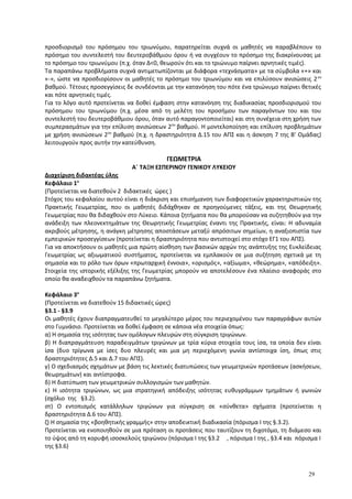 προσδιορισμό του πρόσημου του τριωνύμου, παρατηρείται συχνά οι μαθητές να παραβλέπουν το
πρόσημο του συντελεστή του δευτεροβάθμιου όρου ή να συγχέουν το πρόσημο της διακρίνουσας με
το πρόσημο του τριωνύμου (π.χ. όταν Δ<0, θεωρούν ότι και το τριώνυμο παίρνει αρνητικές τιμές).
Τα παραπάνω προβλήματα συχνά αντιμετωπίζονται με διάφορα «τεχνάσματα» με τα σύμβολα «+» και
«-», ώστε να προσδιορίσουν οι μαθητές το πρόσημο του τριωνύμου και να επιλύσουν ανισώσεις 2ου
βαθμού. Τέτοιες προσεγγίσεις δε συνδέονται με την κατανόηση του πότε ένα τριώνυμο παίρνει θετικές
και πότε αρνητικές τιμές.
Για το λόγο αυτό προτείνεται να δοθεί έμφαση στην κατανόηση της διαδικασίας προσδιορισμού του
πρόσημου του τριωνύμου (π.χ. μέσα από τη μελέτη του προσήμου των παραγόντων του και του
συντελεστή του δευτεροβάθμιου όρου, όταν αυτό παραγοντοποιείται) και στη συνέχεια στη χρήση των
συμπερασμάτων για την επίλυση ανισώσεων 2ου
βαθμού. Η μοντελοποίηση και επίλυση προβλημάτων
με χρήση ανισώσεων 2ου
βαθμού (π.χ. η δραστηριότητα Δ.15 του ΑΠΣ και η άσκηση 7 της Β’ Ομάδας)
λειτουργούν προς αυτήν την κατεύθυνση.
ΓΕΩΜΕΤΡΙΑ
Α΄ ΤΑΞΗ ΕΣΠΕΡΙΝΟΥ ΓΕΝΙΚΟΥ ΛΥΚΕΙΟΥ
Διαχείριση διδακτέας ύλης
Κεφάλαιο 1ο
(Προτείνεται να διατεθούν 2 διδακτικές ώρες )
Στόχος του κεφαλαίου αυτού είναι η διάκριση και επισήμανση των διαφορετικών χαρακτηριστικών της
Πρακτικής Γεωμετρίας, που οι μαθητές διδάχθηκαν σε προηγούμενες τάξεις, και της Θεωρητικής
Γεωμετρίας που θα διδαχθούν στο Λύκειο. Κάποια ζητήματα που θα μπορούσαν να συζητηθούν για την
ανάδειξη των πλεονεκτημάτων της Θεωρητικής Γεωμετρίας έναντι της Πρακτικής, είναι: Η αδυναμία
ακριβούς μέτρησης, η ανάγκη μέτρησης αποστάσεων μεταξύ απρόσιτων σημείων, η αναξιοπιστία των
εμπειρικών προσεγγίσεων (προτείνεται η δραστηριότητα που αντιστοιχεί στο στόχο ΕΓ1 του ΑΠΣ).
Για να αποκτήσουν οι μαθητές μια πρώτη αίσθηση των βασικών αρχών της ανάπτυξης της Ευκλείδειας
Γεωμετρίας ως αξιωματικoύ συστήματος, προτείνεται να εμπλακούν σε μια συζήτηση σχετικά με τη
σημασία και το ρόλο των όρων «πρωταρχική έννοια», «ορισμός», «αξίωμα», «θεώρημα», «απόδειξη».
Στοιχεία της ιστορικής εξέλιξης της Γεωμετρίας μπορούν να αποτελέσουν ένα πλαίσιο αναφοράς στο
οποίο θα αναδειχθούν τα παραπάνω ζητήματα.
Κεφάλαιο 3ο
(Προτείνεται να διατεθούν 15 διδακτικές ώρες)
§3.1 - §3.9
Οι μαθητές έχουν διαπραγματευθεί το μεγαλύτερο μέρος του περιεχομένου των παραγράφων αυτών
στο Γυμνάσιο. Προτείνεται να δοθεί έμφαση σε κάποια νέα στοιχεία όπως:
α) Η σημασία της ισότητας των ομόλογων πλευρών στη σύγκριση τριγώνων.
β) Η διαπραγμάτευση παραδειγμάτων τριγώνων με τρία κύρια στοιχεία τους ίσα, τα οποία δεν είναι
ίσα (δυο τρίγωνα με ίσες δυο πλευρές και μια μη περιεχόμενη γωνία αντίστοιχα ίση, όπως στις
δραστηριότητες Δ.5 και Δ.7 του ΑΠΣ).
γ) Ο σχεδιασμός σχημάτων με βάση τις λεκτικές διατυπώσεις των γεωμετρικών προτάσεων (ασκήσεων,
θεωρημάτων) και αντίστροφα.
δ) Η διατύπωση των γεωμετρικών συλλογισμών των μαθητών.
ε) Η ισότητα τριγώνων, ως μια στρατηγική απόδειξης ισότητας ευθυγράμμων τμημάτων ή γωνιών
(σχόλιο της §3.2).
στ) Ο εντοπισμός κατάλληλων τριγώνων για σύγκριση σε «σύνθετα» σχήματα (προτείνεται η
δραστηριότητα Δ.6 του ΑΠΣ).
ζ) Η σημασία της «βοηθητικής γραμμής» στην αποδεικτική διαδικασία (πόρισμα I της §.3.2).
Προτείνεται να ενοποιηθούν σε μια πρόταση οι προτάσεις που ταυτίζουν τη διχοτόμο, τη διάμεσο και
το ύψος από τη κορυφή ισοσκελούς τριγώνου (πόρισμα I της §3.2 , πόρισμα I της , §3.4 και πόρισμα I
της §3.6)
29
 