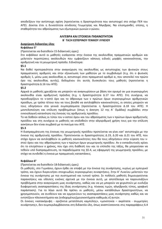 αποδείξουν την αντίστοιχη σχέση (προτείνεται η δραστηριότητα που αντιστοιχεί στο στόχο ΠΕ4 του
ΑΠΣ). Δίνεται έτσι η δυνατότητα σύνδεσης Γεωμετρίας και Άλγεβρας. Να επισημανθεί, επίσης, η
σταθερότητα του αθροίσματος των εξωτερικών γωνιών ν-γώνου.
ΑΛΓΕΒΡΑ ΚΑΙ ΣΤΟΙΧΕΙΑ ΠΙΘΑΝΟΤΗΤΩΝ
Β΄ ΤΑΞΗ ΕΣΠΕΡΙΝΟΥ ΓΕΝΙΚΟΥ ΛΥΚΕΙΟΥ
Διαχείριση διδακτέας ύλης
Κεφάλαιο 5ο
(Προτείνεται να διατεθούν 15 διδακτικές ώρες)
Στο κεφάλαιο αυτό οι μαθητές εισάγονται στην έννοια της ακολουθίας πραγματικών αριθμών και
μελετούν περιπτώσεις ακολουθιών που εμφανίζουν κάποιες ειδικές μορφές κανονικότητας, την
αριθμητική και τη γεωμετρική πρόοδο. Ειδικότερα:
§5.1
Να δοθεί προτεραιότητα στην αναγνώριση της ακολουθίας ως αντιστοιχίας των φυσικών στους
πραγματικούς αριθμούς και στην εξοικείωση των μαθητών με το συμβολισμό (π.χ. ότι ο φυσικός
αριθμός 1, μέσω μιας ακολουθίας α, αντιστοιχεί στον πραγματικό αριθμό α1 που αποτελεί τον πρώτο
όρο της ακολουθίας αυτής), δεδομένου ότι αυτός δυσκολεύει τους μαθητές (προτείνεται η
δραστηριότητα Δ.16 του ΑΠΣ).
§5.2
Αρχικά οι μαθητές χρειάζεται να μπορούν να αναγνωρίσουν με βάση τον ορισμό αν μια συγκεκριμένη
ακολουθία είναι αριθμητική πρόοδος (π.χ. η δραστηριότητα Δ.17 του ΑΠΣ). Στη συνέχεια, να
προσδιορίζουν το ν-οστό όρο και το άθροισμα των ν πρώτων όρων συγκεκριμένων αριθμητικών
προόδων, με τρόπο τέτοιο που να τους βοηθά να αντιληφθούν κανονικότητες, οι οποίες μπορούν να
τους οδηγήσουν στα γενικά συμπεράσματα (προτείνεται η δραστηριότητα Δ.18 του ΑΠΣ). Η
μοντελοποίηση και επίλυση προβλημάτων (όπως η άσκηση 12 της Α΄ Ομάδας) συμβάλλει στην
εννοιολογική κατανόηση της έννοιας της αριθμητικής προόδου.
Το να δοθούν απλώς οι τύποι του ν-οστού όρου και του αθροίσματος των ν πρώτων όρων αριθμητικής
προόδου και στη συνέχεια οι μαθητές να επιδοθούν στην αλγοριθμική χρήση τους για την επίλυση
ασκήσεων δεν είναι συμβατό με το πνεύμα του ΑΠΣ.
§5.3
Η διαπραγμάτευση της έννοιας της γεωμετρικής προόδου προτείνεται να γίνει κατ’ αντιστοιχία με την
έννοια της αριθμητικής προόδου. Προτείνονται οι δραστηριότητες Δ.19, Δ.20 και Δ.21 του ΑΠΣ, που
στόχο έχουν να αντιληφθούν οι μαθητές κανονικότητες που θα τους οδηγήσουν στην εύρεση του ν-
στού όρου και του αθροίσματος των ν πρώτων όρων γεωμετρικής προόδου. Αν ο εκπαιδευτικός κρίνει
ότι το επιτρέπουν ο χρόνος, που έχει στη διάθεσή του και το επίπεδο της τάξης, θα μπορούσαν να
τεθούν υπό διαπραγμάτευση, τα παραδείγματα της §5.4, ως εφαρμογή της γεωμετρικής προόδου, με
στόχο να συνδεθεί η έννοια με πραγματικές καταστάσεις.
Κεφάλαιο 6ο
(Προτείνεται να διατεθούν 18 διδακτικές ώρες)
Οι μαθητές, στο Γυμνάσιο, έχουν έρθει σε επαφή με την έννοια της συνάρτησης, κυρίως με εμπειρικό
τρόπο, και έχουν διερευνήσει στοιχειωδώς συγκεκριμένες συναρτήσεις. Στην Α’ Λυκείου μελετούν την
έννοια της συνάρτησης με πιο συστηματικό και τυπικό τρόπο. Σε πολλούς μαθητές δημιουργούνται
παρανοήσεις και ελλιπείς εικόνες σχετικά με την έννοια αυτή, με αποτέλεσμα να παρουσιάζουν
προβλήματα στην αναγνώριση μιας συνάρτησης, καθώς και να μη μπορούν να χειριστούν με ευελιξία
διαφορετικές αναπαραστάσεις της ίδιας συνάρτησης (π.χ. πίνακας τιμών, αλγεβρικός τύπος, γραφική
παράσταση). Για το λόγο αυτό θα πρέπει οι μαθητές, μέσω κατάλληλων δραστηριοτήτων, να
χρησιμοποιούν, να συνδέουν και να ερμηνεύουν τις αναπαραστάσεις μιας συνάρτησης καθώς και να
εντοπίζουν πλεονεκτήματα και (ενδεχομένως)μειονεκτήματα καθεμιάς εξ αυτών.
Οι έννοιες «κατακόρυφη - οριζόντια μετατόπιση καμπύλης», «μονοτονία – ακρότατα - συμμετρίες
συνάρτησης», δεν συμπεριλαμβάνονται στη διδακτέα ύλη, όπως αναπτύσσονται στις παραγράφους 6.4
31
 