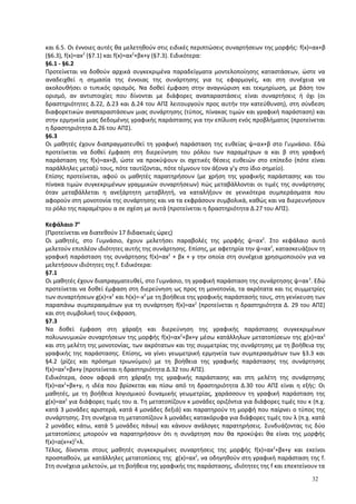 και 6.5. Οι έννοιες αυτές θα μελετηθούν στις ειδικές περιπτώσεις συναρτήσεων της μορφής: f(x)=αx+β
(§6.3), f(x)=αx2
(§7.1) και f(x)=αx2
+βx+γ (§7.3). Ειδικότερα:
§6.1 - §6.2
Προτείνεται να δοθούν αρχικά συγκεκριμένα παραδείγματα μοντελοποίησης καταστάσεων, ώστε να
αναδειχθεί η σημασία της έννοιας της συνάρτησης για τις εφαρμογές, και στη συνέχεια να
ακολουθήσει ο τυπικός ορισμός. Να δοθεί έμφαση στην αναγνώριση και τεκμηρίωση, με βάση τον
ορισμό, αν αντιστοιχίες που δίνονται με διάφορες αναπαραστάσεις είναι συναρτήσεις ή όχι (οι
δραστηριότητες Δ.22, Δ.23 και Δ.24 του ΑΠΣ λειτουργούν προς αυτήν την κατεύθυνση), στη σύνδεση
διαφορετικών αναπαραστάσεων μιας συνάρτησης (τύπος, πίνακας τιμών και γραφική παράσταση) και
στην ερμηνεία μιας δεδομένης γραφικής παράστασης για την επίλυση ενός προβλήματος (προτείνεται
η δραστηριότητα Δ.26 του ΑΠΣ).
§6.3
Οι μαθητές έχουν διαπραγματευθεί τη γραφική παράσταση της ευθείας ψ=αx+β στο Γυμνάσιο. Εδώ
προτείνεται να δοθεί έμφαση στη διερεύνηση του ρόλου των παραμέτρων α και β στη γραφική
παράσταση της f(x)=αx+β, ώστε να προκύψουν οι σχετικές θέσεις ευθειών στο επίπεδο (πότε είναι
παράλληλες μεταξύ τους, πότε ταυτίζονται, πότε τέμνουν τον άξονα y’y στο ίδιο σημείο).
Επίσης προτείνεται, αφού οι μαθητές παρατηρήσουν (με χρήση της γραφικής παράστασης και του
πίνακα τιμών συγκεκριμένων γραμμικών συναρτήσεων) πώς μεταβάλλονται οι τιμές της συνάρτησης
όταν μεταβάλλεται η ανεξάρτητη μεταβλητή, να καταλήξουν σε γενικότερα συμπεράσματα που
αφορούν στη μονοτονία της συνάρτησης και να τα εκφράσουν συμβολικά, καθώς και να διερευνήσουν
το ρόλο της παραμέτρου α σε σχέση με αυτά (προτείνεται η δραστηριότητα Δ.27 του ΑΠΣ).
Κεφάλαιο 7ο
(Προτείνεται να διατεθούν 17 διδακτικές ώρες)
Οι μαθητές, στο Γυμνάσιο, έχουν μελετήσει παραβολές της μορφής ψ=αx2
. Στο κεφάλαιο αυτό
μελετούν επιπλέον ιδιότητες αυτής της συνάρτησης. Επίσης, με αφετηρία την ψ=αx2
, κατασκευάζουν τη
γραφική παράσταση της συνάρτησης f(x)=αx2
+ βx + γ την οποία στη συνέχεια χρησιμοποιούν για να
μελετήσουν ιδιότητες της f. Ειδικότερα:
§7.1
Οι μαθητές έχουν διαπραγματευθεί, στο Γυμνάσιο, τη γραφική παράσταση της συνάρτησης ψ=αx2
. Εδώ
προτείνεται να δοθεί έμφαση στη διερεύνηση ως προς τη μονοτονία, τα ακρότατα και τις συμμετρίες
των συναρτήσεων g(x)=x2
και h(x)=-x2
με τη βοήθεια της γραφικής παράστασής τους, στη γενίκευση των
παραπάνω συμπερασμάτων για τη συνάρτηση f(x)=αx2
(προτείνεται η δραστηριότητα Δ. 29 του ΑΠΣ)
και στη συμβολική τους έκφραση.
§7.3
Να δοθεί έμφαση στη χάραξη και διερεύνηση της γραφικής παράστασης συγκεκριμένων
πολυωνυμικών συναρτήσεων της μορφής f(x)=αx2
+βx+γ μέσω κατάλληλων μετατοπίσεων της g(x)=αx2
και στη μελέτη της μονοτονίας, των ακρότατων και της συμμετρίας της συνάρτησης με τη βοήθεια της
γραφικής της παράστασης. Επίσης, να γίνει γεωμετρική ερμηνεία των συμπερασμάτων των §3.3 και
§4.2 (ρίζες και πρόσημο τριωνύμου) με τη βοήθεια της γραφικής παράστασης της συνάρτησης
f(x)=αx2
+βx+γ (προτείνεται η δραστηριότητα Δ.32 του ΑΠΣ).
Ειδικότερα, όσον αφορά στη χάραξη της γραφικής παράστασης και στη μελέτη της συνάρτησης
f(x)=αx2
+βx+γ, η ιδέα που βρίσκεται και πίσω από τη δραστηριότητα Δ.30 του ΑΠΣ είναι η εξής: Οι
μαθητές, με τη βοήθεια λογισμικού δυναμικής γεωμετρίας, χαράσσουν τη γραφική παράσταση της
g(x)=αx2
για διάφορες τιμές του α. Τη μετατοπίζουν κ μονάδες οριζόντια για διάφορες τιμές του κ (π.χ.
κατά 3 μονάδες αριστερά, κατά 4 μονάδες δεξιά) και παρατηρούν τη μορφή που παίρνει ο τύπος της
συνάρτησης. Στη συνέχεια τη μετατοπίζουν λ μονάδες κατακόρυφα για διάφορες τιμές του λ (π.χ. κατά
2 μονάδες κάτω, κατά 5 μονάδες πάνω) και κάνουν ανάλογες παρατηρήσεις. Συνδυάζοντας τις δύο
μετατοπίσεις μπορούν να παρατηρήσουν ότι η συνάρτηση που θα προκύψει θα είναι της μορφής
f(x)=α(x+κ)2
+λ.
Τέλος, δίνονται στους μαθητές συγκεκριμένες συναρτήσεις της μορφής f(x)=αx2
+βx+γ και εκείνοι
προσπαθούν, με κατάλληλες μετατοπίσεις της g(x)=αx2
, να οδηγηθούν στη γραφική παράσταση της f.
Στη συνέχεια μελετούν, με τη βοήθεια της γραφικής της παράστασης, ιδιότητες της f και επεκτείνουν τα
32
 