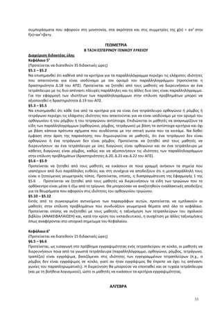 συμπεράσματα που αφορούν στη μονοτονία, στα ακρότατα και στις συμμετρίες της g(x) = αx2
στην
f(x)=αx2
+βx+γ.
ΓΕΩΜΕΤΡΙΑ
Β ΤΑΞΗ ΕΣΠΕΡΙΝΟΥ ΓΕΝΙΚΟΥ ΛΥΚΕΙΟΥ
Διαχείριση διδακτέας ύλης
Κεφάλαιο 5ο
(Προτείνεται να διατεθούν 35 διδακτικές ώρες)
§5.1 – §5.2
Να επισημανθεί ότι καθένα από τα κριτήρια για τα παραλληλόγραμμα περιέχει τις ελάχιστες ιδιότητες
που απαιτούνται για είναι ισοδύναμο με τον ορισμό του παραλληλογράμμου (προτείνεται η
δραστηριότητα Δ.18 του ΑΠΣ). Προτείνεται να ζητηθεί από τους μαθητές να διερευνήσουν αν ένα
τετράπλευρο με τις δυο απέναντι πλευρές παράλληλες και τις άλλες δυο ίσες είναι παραλληλόγραμμο.
Για την εφαρμογή των ιδιοτήτων των παραλληλογράμμων στην επίλυση προβλημάτων μπορεί να
αξιοποιηθεί η δραστηριότητα Δ.19 του ΑΠΣ.
§5.3 – §5.5
Να επισημανθεί ότι κάθε ένα από τα κριτήρια για να είναι ένα τετράπλευρο ορθογώνιο ή ρόμβος ή
τετράγωνο περιέχει τις ελάχιστες ιδιότητες που απαιτούνται για να είναι ισοδύναμο με τον ορισμό του
ορθογωνίου ή του ρόμβου ή του τετραγώνου αντίστοιχα. Επιδιώκεται οι μαθητές να αναγνωρίζουν τα
είδη των παραλληλογράμμων (ορθογώνιο, ρόμβος, τετράγωνο) με βάση τα αντίστοιχα κριτήρια και όχι
με βάση κάποια πρότυπα σχήματα που συνδέονται με την οπτική γωνία που τα κοιτάμε. Να δοθεί
έμφαση στην άρση της παρανόησης που δημιουργείται σε μαθητές, ότι ένα τετράγωνο δεν είναι
ορθογώνιο ή ένα τετράγωνο δεν είναι ρόμβος. Προτείνεται να ζητηθεί από τους μαθητές να
διερευνήσουν: αν ένα τετράπλευρο με ίσες διαγώνιες είναι ορθογώνιο και αν ένα τετράπλευρο με
κάθετες διαγώνιες είναι ρόμβος, καθώς και να αξιοποιήσουν τις ιδιότητες των παραλληλογράμμων
στην επίλυση προβλημάτων (δραστηριότητες Δ.20, Δ.21 και Δ.22 του ΑΠΣ).
§5.6 – §5.9
Προτείνεται να ζητηθεί από τους μαθητές να εικάσουν σε ποια γραμμή ανήκουν τα σημεία που
ισαπέχουν από δυο παράλληλες ευθείες και στη συνέχεια να αποδείξουν ότι η μεσοπαράλληλή τους
είναι ο ζητούμενος γεωμετρικός τόπος. Προτείνεται, επίσης, η διαπραγμάτευση της Εφαρμογής 1 της
§5.6 . Προτείνεται να ζητηθεί από τους μαθητές να διερευνήσουν τα είδη των τριγώνων που το
ορθόκεντρο είναι μέσα ή έξω από το τρίγωνο. Θα μπορούσαν να αναζητηθούν εναλλακτικές αποδείξεις
για τα θεωρήματα που αφορούν στις ιδιότητες του ορθογωνίου τριγώνου.
§5.10 – §5.12
Εκτός από το συγκεκριμένο αντικείμενο των παραγράφων αυτών, προτείνεται να εμπλακούν οι
μαθητές στην επίλυση προβλημάτων που συνδυάζουν γεωμετρικά θέματα από όλο το κεφάλαιο.
Προτείνεται επίσης να συζητηθεί με τους μαθητές η ταξινόμηση των τετραπλεύρων του σχολικού
βιβλίου (ΑΝΑΚΕΦΑΛΑΙΩΣΗ) και, κατά την κρίση του εκπαιδευτικού, η συσχέτιση με άλλες ταξινομήσεις
όπως αναφέρονται στο ιστορικό σημείωμα του Κεφαλαίου.
Κεφάλαιο 6ο
(Προτείνεται να διατεθούν 15 διδακτικές ώρες)
§6.5 – §6.6
Προτείνεται, ως εισαγωγή στο πρόβλημα εγγραψιμότητας ενός τετραπλεύρου σε κύκλο, οι μαθητές να
διερευνήσουν ποια από τα γνωστά τετράπλευρα (παραλληλόγραμμο, ορθογώνιο, ρόμβος, τετράγωνο,
τραπέζιο) είναι εγγράψιμα, βασιζόμενοι στις ιδιότητες των εγγεγραμμένων τετραπλεύρων (π.χ., ο
ρόμβος δεν είναι εγγράψιμος σε κύκλο, γιατί αν ήταν εγγράψιμος θα έπρεπε να έχει τις απέναντι
γωνίες του παραπληρωματικές). Η διερεύνηση θα μπορούσε να επεκταθεί και σε τυχαία τετράπλευρα
(και με τη βοήθεια λογισμικού), ώστε οι μαθητές να εικάσουν τα κριτήρια εγγραψιμότητας.
ΑΛΓΕΒΡΑ
33
 
