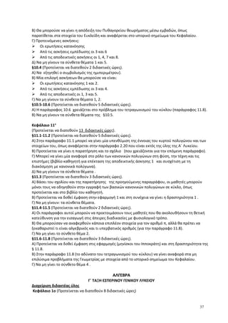 Β) Θα μπορούσε να γίνει η απόδειξη του Πυθαγορείου θεωρήματος μέσω εμβαδών, όπως
παρατίθεται στα στοιχεία του Ευκλείδη και αναφέρεται στο ιστορικό σημείωμα του Κεφαλαίου.
Γ) Προτεινόμενες ασκήσεις:
 Οι ερωτήσεις κατανόησης
 Από τις ασκήσεις εμπέδωσης οι 3 και 6
 Από τις αποδεικτικές ασκήσεις οι 1, 4, 7 και 8.
Δ) Να μη γίνουν τα σύνθετα θέματα 1 και 5.
§10.4 (Προτείνεται να διατεθούν 2 διδακτικές ώρες).
Α) Να εξηγηθεί ο συμβολισμός της ημιπεριμέτρου).
Β) Μία επιλογή ασκήσεων θα μπορούσε να είναι:
 Οι ερωτήσεις κατανόησης 1 και 2.
 Από τις ασκήσεις εμπέδωσης οι 3 και 4.
 Από τις αποδεικτικές οι 1, 3 και 5.
Γ) Να μη γίνουν τα σύνθετα θέματα 1, 2.
§10.5-10.6 (Προτείνεται να διατεθούν 5 διδακτικές ώρες).
Α) Η παράγραφος 10.6 χρειάζεται στο πρόβλημα του τετραγωνισμού του κύκλου (παράγραφος 11.8).
Β) Να μη γίνουν τα σύνθετα θέματα της §10.5.
Κεφάλαιο 11ο
(Προτείνεται να διατεθούν 13 διδακτικές ώρες).
§11.1-11.2 (Προτείνεται να διατεθούν 5 διδακτικές ώρες).
Α) Στην παράγραφο 11.1 μπορεί να γίνει μία υπενθύμιση της έννοιας του κυρτού πολυγώνου και των
στοιχείων του, όπως αναφέρεται στην παράγραφο 2.20 που είναι εκτός της ύλης της Α΄ Λυκείου.
Β) Προτείνεται να γίνει η παρατήρηση και το σχόλιο (που χρειάζονται για την επόμενη παράγραφο).
Γ) Μπορεί να γίνει μία αναφορά στο ρόλο των κανονικών πολυγώνων στη φύση, την τέχνη και τις
επιστήμες (βιβλίο καθηγητή για επέκταση της αποδεικτικής άσκησης 1 και συσχέτιση με τη
διακόσμηση με κανονικά πολύγωνα).
Δ) Να μη γίνουν τα σύνθετα θέματα .
§11.3 (Προτείνεται να διατεθούν 3 διδακτικές ώρες).
Α) Βάσει του σχολίου και της παρατήρησης της προηγούμενης παραγράφου, οι μαθητές μπορούν
μόνοι τους να οδηγηθούν στην εγγραφή των βασικών κανονικών πολυγώνων σε κύκλο, όπως
προτείνεται και στο βιβλίο του καθηγητή.
Β) Προτείνεται να δοθεί έμφαση στην εφαρμογή 1 και στη συνέχεια να γίνει η δραστηριότητα 1 .
Γ) Να μη γίνουν: τα σύνθετα θέματα.
§11.4-11.5 (Προτείνεται να διατεθούν 2 διδακτικές ώρες).
Α) Οι παράγραφοι αυτοί μπορούν να προετοιμάσουν τους μαθητές που θα ακολουθήσουν τη θετική
κατεύθυνση για την εισαγωγή στις άπειρες διαδικασίες με φυσιολογικό τρόπο.
Β) Θα μπορούσαν να αναφερθούν κάποια επιπλέον στοιχεία για τον αριθμό π, αλλά θα πρέπει να
ξεκαθαριστεί τι είναι αλγεβρικός και τι υπερβατικός αριθμός (για την παράγραφο 11.8).
Γ) Να μη γίνει το σύνθετο θέμα 2.
§11.6-11.8 (Προτείνεται να διατεθούν 3 διδακτικές ώρες).
Α) Προτείνεται να δοθεί έμφαση στις εφαρμογές (μηνίσκοι του Ιπποκράτη) και στη δραστηριότητα της
§ 11.8.
Β) Στην παράγραφο 11.8 (το αδύνατο του τετραγωνισμού του κύκλου) να γίνει αναφορά στα μη
επιλύσιμα προβλήματα της Γεωμετρίας με στοιχεία από το ιστορικό σημείωμα του Κεφαλαίου.
Γ) Να μη γίνει το σύνθετο θέμα 4 .
ΑΛΓΕΒΡΑ
Γ΄ ΤΑΞΗ ΕΣΠΕΡΙΝΟΥ ΓΕΝΙΚΟΥ ΛΥΚΕΙΟΥ
Διαχείριση διδακτέας ύλης
Κεφάλαιο 1ο (Προτείνεται να διατεθούν 8 διδακτικές ώρες)
37
 