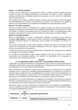 Ημέρα 1η
-13η
(Ωοθυλακική φάση)
Από νωρίς, κατά τη διάρκεια του εμμηνορρυσιακού κύκλου, η υπόφυση παράγει αυξημένα ποσά μιας
ορμόνης που δρα στις ωοθήκες προκαλώντας την ανάπτυξη των δομών οι οποίες ονομάζονται
ωοθυλάκια. Καθένα από τα ωοθυλάκια περιέχει ένα μόνο ωάριο και από το σύνολο των ωοθυλακίων,
τελικά, ωριμάζει μόνο ένα.
Προς το τέλος αυτής της φάσης οι ωοθήκες παράγουν αυξημένα ποσά οιστρογόνων τα οποία προκαλούν
τον πολλαπλασιασμό των κυττάρων του βλεννογόνου της μήτρας, ώστε ο βλεννογόνος να αρχίζει να
παχαίνει, για να προετοιμαστεί για το ενδεχόμενο της φιλοξενίας ενός γονιμοποιημένου ωαρίου.
Ημέρα 10η
-18η
(Φάση ωορρηξίας)
Στο μέσο του κύκλου περίπου, ο υποθάλαμος και η υπόφυση εκκρίνουν μια ορμόνη η οποία προκαλεί
διόγκωση και διάρρηξη του ωοθυλακίου. Έτσι το ωοθυλάκιο απελευθερώνει στους ωαγωγούς το ωάριο
που περιέχει. Το γεγονός αυτό συμβαίνει κατά την 14η
ημέρα του κύκλου. Το απελευθερωμένο ωάριο
διατρέχει τον ωαγωγό και αυτή είναι η χρονική περίοδος στην οποία μπορεί να υπάρξει σύλληψη.
Ημέρα 15η- 28η (Ωχρινική φάση)
Μετά την απελευθέρωση του ωαρίου το διαρρηγμένο ωοθυλάκιο μετατρέπεται σε μια δομή που
ονομάζεται ωχρό σωμάτιο. Το ωχρό σωμάτιο εκκρίνει αυξανόμενα ποσοστά προγεστερόνης τα οποία
προκαλούν περαιτέρω πάχυνση του ενδομητρίου, ώστε να μπορεί να υποστηρίξει την ανάπτυξη του
εμβρύου.
Αν το ωάριο γονιμοποιηθεί το ωχρό σωμάτιο αρχίζει να παράγει μια ορμόνη που διατηρεί το ωχρό
σωμάτιο και την ικανότητά του να εκκρίνει προγεστερόνη. Αυτή είναι η ορμόνη που ανιχνεύεται στα
ούρα, με τα περισσότερα τεστ εγκυμοσύνης.
Το ωάριο μετακινείται προς τη μήτρα και προσδένεται στο ενδομήτριο 6 με 7 ημέρες μετά την ωορρηξία,
οπότε αρχίζει να αναπτύσσεται σε έμβρυο.
Αν το ωάριο δεν γονιμοποιηθεί το ωχρό σωμάτιο εκφυλίζεται μετά από 14 ημέρες και τα επίπεδα
προγεστερόνης και οιστρογόνων πέφτουν. Αυτό προκαλεί την καταστροφή και την απόρριψη του
ενδομητρίου, οπότε ένας νέος κύκλος ξεκινά.
ΒΙΟΛΟΓΙΑ
Β΄ ΤΑΞΗ ΗΜΕΡΗΣΙΟΥ ΓΕΝΙΚΟΥ ΛΥΚΕΙΟΥ ΚΑΙ Γ΄ ΤΑΞΗ ΕΣΠΕΡΙΝΟΥ ΓΕΝΙΚΟΥ ΛΥΚΕΙΟΥ
Η διδασκαλία του μαθήματος θα πρέπει να προσανατολιστεί στην επίτευξη των στόχων/επιδιωκόμενων
μαθησιακών αποτελεσμάτων, όπως αυτά περιγράφονται στο Πρόγραμμα Σπουδών Βιολογίας Β΄ Λυκείου
και προσδιορίζονται με την αντίστοιχη Υπουργική Απόφαση.
Κατά τη διδασκαλία του μαθήματος, σκόπιμο είναι να αξιοποιείται το εποπτικό υλικό του σχολικού
εγχειριδίου όπως οι εικόνες και τα γραφικά (σχήματα/διαγράμματα) που συνοδεύουν τα κείμενα και
αποτελούν μέρος της διδακτέας ύλης. Τα παραθέματα και οι πίνακες τα οποία δεν περιλαμβάνονται στη
διδακτέα ύλη, είναι χρήσιμο να αξιοποιούνται κατά τη διδασκαλία καθώς προάγουν τη σύνδεση της
Βιολογίας με την καθημερινή ζωή και διευκολύνουν την κατανόηση της ύλης από τον μαθητή.
Επισημαίνεται ότι στις ώρες διδασκαλίας που αναφέρονται ανά κεφάλαιο στον πίνακα που ακολουθεί,
θα πρέπει να πραγματοποιούνται και οι υποχρεωτικές (ατομικές ή ομαδικές) διδακτικές δραστηριότητες
στο εργαστήριο και στη σχολική αίθουσα (βλ. πίνακα που ακολουθεί).
Σημειώνεται, επίσης, ότι κατά τη διδασκαλία της διδακτέας ύλης είναι απαραίτητο να ακολουθηθεί η
σειρά των κεφαλαίων του σχολικού εγχειριδίου, για λόγους που εξυπηρετούν την εννοιολογική συνέχεια
και ενότητα των διδασκομένων εννοιών.
ΠΕΡΙΕΧΟΜΕΝΑ
ΩΡΕΣ
ΔΙΔΑΣΚΑΛΙΑ
Σ
ΔΙΔΑΚΤΙΚΕΣ ΔΡΑΣΤΗΡΙΟΤΗΤΕΣ
ΚΕΦΑΛΑΙΟ 1: 10 ώρες
ΥΠΟΧΡΕΩΤΙΚΕΣ ΔΙΔΑΚΤΙΚΕΣ ΔΡΑΣΤΗΡΙΟΤΗΤΕΣ
42
 