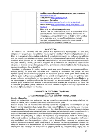 • Ανεξάρτητος συνδυασμός χρωμοσωμάτων κατά τη μείωση:
http://goo.gl/9mDTjb
• Χιασματυπία: http://goo.gl/gyhHLW
• Διχοτόμηση βακτηρίου:
http://photodentro.edu.gr/lor/r/8521/1294?locale=el
• Μεταλλάξεις: http://photodentro.edu.gr/lor/r/8521/3110?
locale=el
• Άλλες κατά την κρίση του εκπαιδευτικού
(Σκόπιμο είναι στις δραστηριότητες αυτές να συντάσσεται φύλλο
εργασίας που θα διανέμεται στους μαθητές, προκειμένου να
καταγράφουν ό,τι παρατήρησαν κατά τη διεξαγωγή τους, καθώς
και να απαντούν, μετά την ολοκλήρωσή τους, σε σχετικές
ερωτήσεις που αφορούν στις παρατηρήσεις που έκαναν, τα
συμπεράσματα στα οποία κατέληξαν κ.ά.)
ΘΡΗΣΚΕΥΤΙΚΑ
Η διδακτέα και εξεταστέα ύλη στο μάθημα των Θρησκευτικών προδιαγράφει τα όρια ενός
στοιχειώδους γραμματισμού των μαθητών, σύμφωνα με τα υφιστάμενα Αναλυτικά Προγράμματα και με
βάση τα εγκεκριμένα διδακτικά μέσα και βιβλία. Ο ορισμός της εξυπηρετεί τον σχεδιασμό της μάθησης
από τον εκπαιδευτικό αλλά και τις βασικές απαιτήσεις της διαμορφωτικής και τελικής αξιολόγησης και,
ασφαλώς, είναι χρήσιμος για τον μαθησιακό προσανατολισμό των μαθητών και για την προετοιμασία
τους στις εξετάσεις. Ωστόσο, η διδακτική διεργασία και η διδασκαλία στο μάθημα των Θρησκευτικών
αφορούν σε στόχους και προσδοκώμενη μάθηση, η οποία σαφέστατα υπερβαίνει τα στενά όρια μιας
ορισμένης ποσότητας εξεταστέας ύλης.
Επομένως, η διδασκαλία δεν πρέπει να είναι απλώς μια τυπική διαδικασία μεταφοράς/παράδοσης
έτοιμης γνώσης με βάση την εξεταστέα ύλη. Επιπλέον, η διδασκαλία δεν μπορεί να είναι
προσκολλημένη στα γνωσιακά περιεχόμενα του διδακτικού βιβλίου, κατά τρόπο αποκλειστικό, και
μάλιστα χωρίς τη δημιουργική συμβολή και τον κριτικό αναστοχασμό των ίδιων των μαθητών, ούτε
μπορεί να έχει ως μοναδικό στόχο την προετοιμασία των μαθητών για τις τελικές εξετάσεις. Σύμφωνα με
τα προηγούμενα, η οριζόμενη εξεταστέα ύλη αποτελεί τον κεντρικό κορμό της ετήσιας διδακτικής
πορείας, χωρίς να αποκλείεται, ανάλογα με τις αντικειμενικές συνθήκες και σύμφωνα με την κρίση του
διδάσκοντα, η συμπληρωματική διδασκαλία και άλλων διδακτικών θεμάτων που περιλαμβάνονται στα
διδακτικά βιβλία των τάξεων του Λυκείου.
ΕΛΛΗΝΙΚΟΣ ΚΑΙ ΕΥΡΩΠΑΪΚΟΣ ΠΟΛΙΤΙΣΜΟΣ
(μάθημα επιλογής)
Α΄ ΤΑΞΗ ΗΜΕΡΗΣΙΟΥ ΚΑΙ Α΄ ΤΑΞΗ ΕΣΠΕΡΙΝΟΥ ΓΕΝΙΚΟΥ ΛΥΚΕΙΟΥ
Οδηγίες διδασκαλίας
Σκοπός της διδασκαλίας του μαθήματος είναι να κατανοήσουν οι μαθητές τον βαθμό σύνδεσης της
ιστορικής πορείας του Ελληνισμού με τις εξελίξεις στον ευρωπαϊκό χώρο.
Βασικός στόχος είναι να γνωρίσουν την ιστορική πορεία της διαμόρφωσης των αντιλήψεων για την
Ευρώπη από την αρχαιότητα έως σήμερα. Ειδικότερα, να αντιληφθούν τη σημασία του όρου «Ευρώπη»
και τα γεωγραφικά της όρια, να συνειδητοποιήσουν ότι ο όρος δεν αποτέλεσε στοιχείο ταυτότητας για
τον ελληνορωμαϊκό πολιτισμό αλλά συνδέθηκε πιο στενά με τον Χριστιανισμό και να κατανοήσουν ότι η
παρουσία άλλων λαών βοήθησε τους ευρωπαϊκούς λαούς στη συνειδητοποίηση της ενότητάς τους.
Στο πλαίσιο του μαθήματος, οι μαθητές θα γνωρίσουν, πώς συγκροτήθηκε, κατά την Αναγέννηση η
πολιτισμική ταυτότητα των Ευρωπαίων και θα εκτιμήσουν τον ρόλο του ελληνορωμαϊκού πολιτισμού
στη διαμόρφωσή της. Θα κατανοήσουν, επίσης, πώς η Μεταρρύθμιση επηρέασε την κοινωνική και
πολιτική κατάσταση της εποχής καθώς συνδέθηκε με την ανάδυση της εθνικής συνείδησης, ενίσχυσε την
τάση των ανθρώπων να παρακάμπτουν την αυθεντία και οδήγησε στην αυτονόμηση του ατόμου. Θα
αποκτήσουν την ικανότητα να διακρίνουν τα χαρακτηριστικά της αναγεννησιακής τέχνης και να
47
 