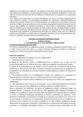 εμβαθύνουν στους λόγους που οδήγησαν στην πρόοδο της επιστήμης. Εκτός αυτών, θα γνωρίσουν πώς
αντιμετώπισαν οι Ευρωπαίοι τους εξωευρωπαϊκούς λαούς, πώς σταδιακά μεταβλήθηκε η εικόνα που
είχαν για τον δικό τους πολιτισμό και πώς επέδρασε ο Διαφωτισμός στη διαμόρφωση του ευρωπαϊκού
πολιτισμού.
Σε ό,τι αφορά τη συνειδητοποίηση του τρόπου διαμόρφωσης των κοινών ευρωπαϊκών χαρακτηριστικών
είναι σημαντικό οι μαθητές: α) να αντιληφθούν τις αλλαγές που προκάλεσε η Γαλλική Επανάσταση σε
πολιτικό και κοινωνικό επίπεδο και να συνειδητοποιήσουν την επίδρασή της στους άλλους λαούς και
ιδίως στους Έλληνες, β) να κατανοήσουν για ποιους λόγους η Βιομηχανική Επανάσταση ξεκίνησε από την
Ευρώπη, πώς μετέβαλε τον ευρωπαϊκό πολιτισμό, με ποιον τρόπο η εκβιομηχάνιση επηρέασε την
πολιτική ιδεολογία και τα κοινωνικά κινήματα και πώς το κράτος δικαίου μετασχηματίστηκε σε κράτος
πρόνοιας, γ) να αποκτήσουν αδρομερή γνώση των κινημάτων του ρομαντισμού και του κλασικισμού και
να διακρίνουν πώς εκφράζεται η ευρωπαϊκότητα στην τέχνη. Οι μαθητές, τέλος, μέσω του μαθήματος
επιδιώκεται να γνωρίσουν τα στάδια προς την Ευρωπαϊκή Ενοποίηση και να συνειδητοποιήσουν τους
λόγους που οδήγησαν στη δημιουργία της Ευρωπαϊκής Ένωσης.
ΓΕΩΛΟΓΙΑ ΚΑΙ ΔΙΑΧΕΙΡΙΣΗ ΦΥΣΙΚΩΝ ΠΟΡΩΝ
(μάθημα επιλογής)
Α΄ ΤΑΞΗ ΗΜΕΡΗΣΙΟΥ ΚΑΙ Α΄ ΤΑΞΗ ΕΣΠΕΡΙΝΟΥ ΓΕΝΙΚΟΥ ΛΥΚΕΙΟΥ
Α) Αναλυτικό Πρόγραμμα Σπουδών (ΑΠΣ)
Στο πλαίσιο της διδασκαλίας του μαθήματος επιλογής «Γεωλογία και Διαχείριση Φυσικών Πόρων», της
Α΄ τάξης Γενικού Λυκείου θα ισχύσει το υπάρχον Αναλυτικό Πρόγραμμα Σπουδών του μαθήματος
Επιλογής της Β΄ Τάξης Γενικού Λυκείου «Διαχείριση Φυσικών Πόρων».
Σκοπός του μαθήματος
O σκοπός της διδασκαλίας του μαθήματος είναι, οι μαθητές/τριες:
• Να διευρύνουν τις γνώσεις τους:
α. σχετικά με τους φυσικούς πόρους, τα χαρακτηριστικά και τις ιδιότητες τους, το ρόλο τους στα
οικοσυστήματα καθώς και τον τρόπο με τον οποίο ο άνθρωπος παρεμβαίνει διαχειριστικά σ’ αυτούς,
β. σχετικά με το στερεό φλοιό της Γης, δηλαδή τι είναι τα ορυκτά και τα πετρώματα από τα οποία
αποτελείται, τις ιδιότητες που αυτά έχουν, τις βασικές κατηγορίες που διακρίνονται, τις διεργασίες που
τα σχηματίζουν και ειδικότερα για τα φυσικά αποθέματα υδρογονανθράκων, άνθρακα, μεταλλευμάτων
αλλά και νερού.
• Να ευαισθητοποιηθούν για τα περιβαλλοντικά ζητήματα και προβλήματα ως αποτέλεσμα της
αλόγιστης χρήσης των φυσικών πόρων και να δραστηριοποιούνται για την πρόληψή τους.
• Να αναπτύξουν δεξιότητες λήψης αποφάσεων και συμμετοχής στην επίλυση των περιβαλλοντικών
προβλημάτων.
• Να καλλιεργήσουν αξίες, στάσεις και συμπεριφορές για την ορθολογική διαχείριση των φυσικών
πόρων και την προστασία του περιβάλλοντος γενικότερα, με άξονα την αειφόρο ανάπτυξη.
Κατά τη διδασκαλία του μαθήματος, θα πρέπει να λαμβάνονται υπόψη οι διδακτικοί στόχοι που
κατωτέρω τίθενται. Η βαρύτητα που θα δοθεί σε κάθε παράγραφο κάθε κεφαλαίου, θα πρέπει να
συνάδει με τους διδακτικούς στόχους που έχουν τεθεί ανά κεφάλαιο και ανταποκρίνονται για μαθητές
Α΄ Λυκείου. Το διδακτικό σύγγραμμα υπερκαλύπτει τις ανάγκες διδασκαλίας του μαθήματος. Είναι
απαραίτητο η διδασκαλία να αντιστοιχεί στο επίπεδο και τις ικανότητες των μαθητών της Α΄ Λυκείου και
να μην προχωρά σε περιεχόμενα του συγγράμματος και γνωστικά αντικείμενα που τις υπερβαίνουν και
προκύπτουν από τις ανάγκες για την αρχική συγγραφή του. Σε κάθε κεφάλαιο αναφέρονται οι ώρες
διδασκαλίας που αναμένονται να διατεθούν, υπολογίζοντας ως συνολικό χρόνο διδασκαλίας αυτόν που
αντιστοιχεί σε 27 βδομάδες διδασκαλίας. Ανάλογα με τον πραγματικό χρόνο διδασκαλίας που θα
48
 