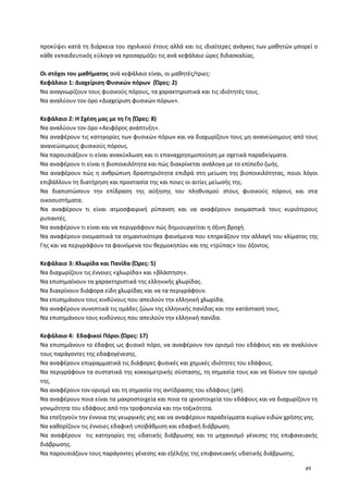 προκύψει κατά τη διάρκεια του σχολικού έτους αλλά και τις ιδιαίτερες ανάγκες των μαθητών μπορεί ο
κάθε εκπαιδευτικός εύλογα να προσαρμόζει τις ανά κεφάλαιο ώρες διδασκαλίας.
Οι στόχοι του μαθήματος ανά κεφάλαιο είναι, οι μαθητές/τριες:
Κεφάλαιο 1: Διαχείριση Φυσικών πόρων (Ώρες: 2)
Να αναγνωρίζουν τους φυσικούς πόρους, τα χαρακτηριστικά και τις ιδιότητές τους.
Να αναλύουν τον όρο «Διαχείριση φυσικών πόρων».
Κεφάλαιο 2: Η Σχέση μας με τη Γη (Ώρες: 8)
Να αναλύουν τον όρο «Αειφόρος ανάπτυξη».
Να αναφέρουν τις κατηγορίες των φυσικών πόρων και να διαχωρίζουν τους μη ανανεώσιμους από τους
ανανεώσιμους φυσικούς πόρους.
Να παρουσιάζουν τι είναι ανακύκλωση και τι επαναχρησιμοποίηση με σχετικά παραδείγματα.
Να αναφέρουν τι είναι η βιοποικιλότητα και πώς διακρίνεται ανάλογα με το επίπεδο ζωής.
Να αναφέρουν πώς η ανθρώπινη δραστηριότητα επιδρά στη μείωση της βιοποικιλότητας, ποιοι λόγοι
επιβάλλουν τη διατήρηση και προστασία της και ποιες οι αιτίες μείωσής της.
Να διαπιστώσουν την επίδραση της αύξησης του πληθυσμού στους φυσικούς πόρους και στα
οικοσυστήματα.
Να αναφέρουν τι είναι ατμοσφαιρική ρύπανση και να αναφέρουν ονομαστικά τους κυριότερους
ρυπαντές.
Να αναφέρουν τι είναι και να περιγράφουν πώς δημιουργείται η όξινη βροχή.
Να αναφέρουν ονομαστικά τα σημαντικότερα φαινόμενα που επηρεάζουν την αλλαγή του κλίματος της
Γης και να περιγράφουν τα φαινόμενα του θερμοκηπίου και της «τρύπας» του όζοντος.
Κεφάλαιο 3: Χλωρίδα και Πανίδα (Ώρες: 5)
Να διαχωρίζουν τις έννοιες «χλωρίδα» και «βλάστηση».
Να επισημαίνουν τα χαρακτηριστικά της ελληνικής χλωρίδας.
Να διακρίνουν διάφορα είδη χλωρίδας και να τα περιγράφουν.
Να επισημάνουν τους κινδύνους που απειλούν την ελληνική χλωρίδα.
Να αναφέρουν συνοπτικά τις ομάδες ζώων της ελληνικής πανίδας και την κατάστασή τους.
Να επισημάνουν τους κινδύνους που απειλούν την ελληνική πανίδα.
Κεφάλαιο 4: Εδαφικοί Πόροι (Ώρες: 17)
Να επισημάνουν το έδαφος ως φυσικό πόρο, να αναφέρουν τον ορισμό του εδάφους και να αναλύουν
τους παράγοντες της εδαφογένεσης.
Να αναφέρουν επιγραμματικά τις διάφορες φυσικές και χημικές ιδιότητες του εδάφους.
Να περιγράφουν τα συστατικά της κοκκομετρικής σύστασης, τη σημασία τους και να δίνουν τον ορισμό
της.
Να αναφέρουν τον ορισμό και τη σημασία της αντίδρασης του εδάφους (pH).
Να αναφέρουν ποια είναι τα μακροστοιχεία και ποια τα ιχνοστοιχεία του εδάφους και να διαχωρίζουν τη
γονιμότητα του εδάφους από την τροφοπενία και την τοξικότητα.
Να επεξηγούν την έννοια της γεωργικής γης και να αναφέρουν παραδείγματα κυρίων ειδών χρήσης γης.
Να καθορίζουν τις έννοιες εδαφική υποβάθμιση και εδαφική διάβρωση.
Να αναφέρουν τις κατηγορίες της υδατικής διάβρωσης και το μηχανισμό γένεσης της επιφανειακής
διάβρωσης.
Να παρουσιάζουν τους παράγοντες γένεσης και εξέλιξης της επιφανειακής υδατικής διάβρωσης.
49
 