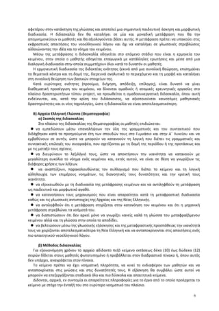 αφετέρου στην κατάκτηση της γλώσσας και αποτελεί μια σημαντική παιδευτική άσκηση και μορφωτική
διαδικασία. Η διδασκαλία δεν θα καταλήγει σε μία και μοναδική μετάφραση που θα την
απομνημονεύουν οι μαθητές και θα αξιολογούνται βάσει αυτής. Η μετάφραση πρέπει να υπακούει στις
εκφραστικές απαιτήσεις του νεοελληνικού λόγου και όχι να καταλήγει σε γλωσσικές στρεβλώσεις
αλλοιώνοντας την ιδέα και το νόημα του κειμένου.
Μέσω της μετάφρασης η διδασκαλία οδηγείται στο επόμενο στάδιο που είναι η ερμηνεία του
κειμένου, στην οποία ο μαθητής οδηγείται επαγωγικά με κατάλληλες ερωτήσεις και μέσα από μια
διαλογική διαδικασία στην οποία συμμετέχουν όλοι κατά το δυνατόν οι μαθητές.
Η ερμηνευτική διαδικασία της διδακτέας ενότητας ξεκινά από μια συνολική θεώρηση, επισημαίνει
τα θεματικά κέντρα και τη δομή της, διερευνά αναλυτικά το περιεχόμενο και τη μορφή και καταλήγει
στη συνολική θεώρηση των βασικών στοιχείων της.
Κατά ευρύτερες ενότητες (προοίμιο, διήγηση, απόδειξη, επίλογος), είναι δυνατό να γίνει
διαθεματική προσέγγιση του κειμένου, να δίνονται ομαδικές ή ατομικές ερευνητικές εργασίες στο
πλαίσιο δραστηριοτήτων τύπου project, να προωθείται η ομαδοσυνεργατική διδασκαλία, όπου αυτή
ενδείκνυται, και, κατά την κρίση του διδάσκοντος, να αξιοποιούνται καινοτόμες μαθησιακές
δραστηριότητες και οι νέες τεχνολογίες, ώστε η διδασκαλία να είναι αποτελεσματικότερη.
B) Αρχαία Ελληνική Γλώσσα (Θεματογραφία)
α) Σκοπός της διδασκαλίας
Στο πλαίσιο της διδασκαλίας της Θεματογραφίας οι μαθητές επιδιώκεται:
 να εμπεδώσουν μέσω επαναλήψεων την ύλη της γραμματικής και του συντακτικού που
διδάχθηκαν κατά τα προηγούμενα έτη των σπουδών τους στο Γυμνάσιο και στην Α΄ Λυκείου και να
εμβαθύνουν σε αυτήν, ώστε να μπορούν να κατανοούν τη λογική που διέπει τις γραμματικές και
συντακτικές επιλογές του συγγραφέα, που σχετίζονται με τη δομή της περιόδου ή της προτάσεως και
με τις μεταξύ τους σχέσεις.
 να διευρύνουν το λεξιλόγιό τους, ώστε να αποκτήσουν την ικανότητα να κατανοούν με
μεγαλύτερη ευκολία το νόημα ενός κειμένου και, εκτός αυτού, να είναι σε θέση να γνωρίζουν τις
διάφορες χρήσεις των λέξεων.
 να αναπτύξουν, παρακολουθώντας τον συλλογισμό που διέπει το κείμενο και τη λογική
αλληλουχία των επιμέρους νοημάτων, τις διανοητικές τους δυνατότητες και την κριτική τους
ικανότητα.
 να εξοικειωθούν με τη διαδικασία της μετάφρασης κειμένων και να αντιληφθούν τη μετάφραση
ως παιδευτικό και μορφωτικό αγαθό.
 να κατανοήσουν τους μηχανισμούς που είναι απαραίτητοι κατά τη μεταφραστική διαδικασία
καθώς και τις γλωσσικές αντιστοιχίες της Αρχαίας και της Νέας Ελληνικής.
 να αντιληφθούν ότι η μετάφραση στηρίζεται στην κατανόηση του κειμένου και ότι η μηχανική
μετάφραση στρεβλώνει τα νοήματά του.
 να διαπιστώσουν ότι δεν αρκεί μόνο να γνωρίζει κανείς καλά τη γλώσσα του μεταφραζόμενου
κειμένου αλλά και τη γλώσσα στην οποία το αποδίδει.
 να βελτιώσουν μέσω της γλωσσικής εξάσκησης και της μεταφραστικής προσπάθειας την ικανότητά
τους να χειρίζονται αποτελεσματικότερα τη Νέα Ελληνική και να ανταποκρίνονται στις απαιτήσεις ενός
πιο απαιτητικού νεοελληνικού λόγου.
β) Μέθοδος διδασκαλίας
Για εξοικονόμηση χρόνου το αρχαίο αδίδακτο πεζό κείμενο εκτάσεως δέκα (10) έως δώδεκα (12)
σειρών δίδεται στους μαθητές φωτοτυπημένο ή προβάλλεται στον διαδραστικό πίνακα ή, όπου αυτός
δεν υπάρχει, αναγράφεται στον πίνακα.
Το κείμενο πρέπει να έχει νοηματική πληρότητα, να κινεί το ενδιαφέρον των μαθητών και να
ανταποκρίνεται στις γνώσεις και στις δυνατότητές τους. Η εξάσκηση θα συμβάλει ώστε αυτοί να
μπορούν να επεξεργάζονται σταδιακά όλο και πιο δύσκολα και απαιτητικά κείμενα.
Δίδονται, αρχικά, εν συντομία οι απαραίτητες πληροφορίες για το έργο από το οποίο προέρχεται το
κείμενο με στόχο την ένταξή του στο ευρύτερο νοηματικό του πλαίσιο.
6
 