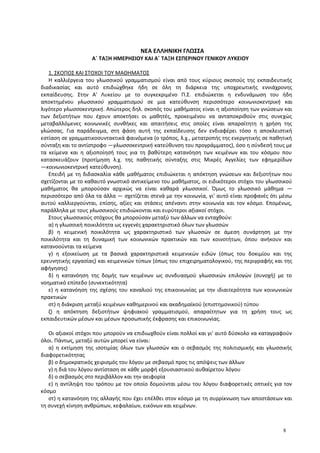 ΝΕΑ ΕΛΛΗΝΙΚΗ ΓΛΩΣΣΑ
Α΄ ΤΑΞΗ ΗΜΕΡΗΣΙΟΥ ΚΑΙ Α΄ ΤΑΞΗ ΕΣΠΕΡΙΝΟΥ ΓΕΝΙΚΟΥ ΛΥΚΕΙΟΥ
1. ΣΚΟΠΟΣ ΚΑΙ ΣΤΟΧΟΙ ΤΟΥ ΜΑΘΗΜΑΤΟΣ
Η καλλιέργεια του γλωσσικού γραμματισμού είναι από τους κύριους σκοπούς της εκπαιδευτικής
διαδικασίας και αυτό επιδιώχθηκε ήδη σε όλη τη διάρκεια της υποχρεωτικής εννιάχρονης
εκπαίδευσης. Στην Α' Λυκείου με το συγκεκριμένο Π.Σ. επιδιώκεται η ενδυνάμωση του ήδη
αποκτημένου γλωσσικού γραμματισμού σε μια κατεύθυνση περισσότερο κοινωνιοκεντρική και
λιγότερο γλωσσοκεντρική. Απώτερος δηλ. σκοπός του μαθήματος είναι η αξιοποίηση των γνώσεων και
των δεξιοτήτων που έχουν αποκτήσει οι μαθητές, προκειμένου να ανταποκριθούν στις συνεχώς
μεταβαλλόμενες κοινωνικές συνθήκες και απαιτήσεις στις οποίες είναι απαραίτητη η χρήση της
γλώσσας. Για παράδειγμα, στη φάση αυτή της εκπαίδευσης δεν ενδιαφέρει τόσο η αποκλειστική
εστίαση σε γραμματικοσυντακτικά φαινόμενα (ο τρόπος, λ.χ., μετατροπής της ενεργητικής σε παθητική
σύνταξη και το αντίστροφο ―γλωσσοκεντρική κατεύθυνση του προγράμματος), όσο η σύνδεσή τους με
τα κείμενα και η αξιοποίησή τους για τη βαθύτερη κατανόηση των κειμένων και του κόσμου που
κατασκευάζουν (προτίμηση λ.χ. της παθητικής σύνταξης στις Μικρές Αγγελίες των εφημερίδων
―κοινωνιοκεντρική κατεύθυνση).
Επειδή με τη διδασκαλία κάθε μαθήματος επιδιώκεται η απόκτηση γνώσεων και δεξιοτήτων που
σχετίζονται με το καθαυτό γνωστικό αντικείμενο του μαθήματος, οι ειδικότεροι στόχοι του γλωσσικού
μαθήματος θα μπορούσαν αρχικώς να είναι καθαρά γλωσσικοί. Όμως το γλωσσικό μάθημα ―
περισσότερο από όλα τα άλλα ― σχετίζεται στενά με την κοινωνία, γι' αυτό είναι προφανές ότι μέσω
αυτού καλλιεργούνται, επίσης, αξίες και στάσεις απέναντι στην κοινωνία και τον κόσμο. Επομένως,
παράλληλα με τους γλωσσικούς επιδιώκονται και ευρύτεροι αξιακοί στόχοι.
Στους γλωσσικούς στόχους θα μπορούσαν μεταξύ των άλλων να ενταχθούν:
α) η γλωσσική ποικιλότητα ως εγγενές χαρακτηριστικό όλων των γλωσσών
β) η κειμενική ποικιλότητα ως χαρακτηριστικό των γλωσσών σε άμεση συνάρτηση με την
ποικιλότητα και τη δυναμική των κοινωνικών πρακτικών και των κοινοτήτων, όπου ανήκουν και
κατανοούνται τα κείμενα
γ) η εξοικείωση με τα βασικά χαρακτηριστικά κειμενικών ειδών (όπως του δοκιμίου και της
ερευνητικής εργασίας) και κειμενικών τύπων (όπως του επιχειρηματολογικού, της περιγραφής και της
αφήγησης)
δ) η κατανόηση της δομής των κειμένων ως συνδυασμού γλωσσικών επιλογών (συνοχή) με το
νοηματικό επίπεδο (συνεκτικότητα)
ε) η κατανόηση της σχέσης του καναλιού της επικοινωνίας με την ιδιαιτερότητα των κοινωνικών
πρακτικών
στ) η διάκριση μεταξύ κειμένων καθημερινού και ακαδημαϊκού (επιστημονικού) τύπου
ζ) η απόκτηση δεξιοτήτων ψηφιακού γραμματισμού, απαραίτητων για τη χρήση τους ως
εκπαιδευτικών μέσων και μέσων προσωπικής έκφρασης και επικοινωνίας.
Οι αξιακοί στόχοι που μπορούν να επιδιωχθούν είναι πολλοί και γι' αυτό δύσκολο να καταγραφούν
όλοι. Πάντως, μεταξύ αυτών μπορεί να είναι:
α) η εκτίμηση της ισοτιμίας όλων των γλωσσών και ο σεβασμός της πολιτισμικής και γλωσσικής
διαφορετικότητας
β) ο δημοκρατικός χειρισμός του λόγου με σεβασμό προς τις απόψεις των άλλων
γ) η διά του λόγου αντίσταση σε κάθε μορφή εξουσιαστικού αυθαίρετου λόγου
δ) ο σεβασμός στο περιβάλλον και την αειφορία
ε) η αντίληψη του τρόπου με τον οποίο δομούνται μέσω του λόγου διαφορετικές οπτικές για τον
κόσμο
στ) η κατανόηση της αλλαγής που έχει επέλθει στον κόσμο με τη συρρίκνωση των αποστάσεων και
τη συνεχή κίνηση ανθρώπων, κεφαλαίων, εικόνων και κειμένων.
8
 