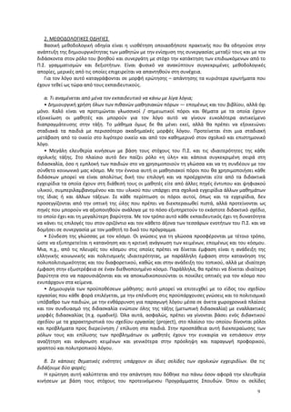 2. ΜΕΘΟΔΟΛΟΓΙΚΕΣ ΟΔΗΓΙΕΣ
Βασική μεθοδολογική οδηγία είναι η υιοθέτηση οποιασδήποτε πρακτικής που θα οδηγούσε στην
ανάπτυξη της δημιουργικότητας των μαθητών με την ενίσχυση της συνεργασίας μεταξύ τους και με τον
διδάσκοντα στον ρόλο του βοηθού και συνεργάτη με στόχο την κατάκτηση των επιδιωκόμενων από το
Π.Σ. γραμματισμών και δεξιοτήτων. Είναι φυσικό να ανακύπτουν συγκεκριμένες μεθοδολογικές
απορίες, μερικές από τις οποίες επιχειρείται να απαντηθούν στη συνέχεια.
Για τον λόγο αυτό καταγράφονται σε μορφή ερώτησης – απάντησης τα κυριότερα ερωτήματα που
έχουν τεθεί ως τώρα από τους εκπαιδευτικούς.
α. Τι αναμένεται από μένα τον εκπαιδευτικό να κάνω με λίγα λόγια;
• Δημιουργική χρήση όλων των πιθανών μαθησιακών πόρων ― επομένως και του βιβλίου, αλλά όχι
μόνο. Καλό είναι να προτιμώνται γλωσσικοί / σημειωτικοί πόροι και θέματα με τα οποία έχουν
εξοικείωση οι μαθητές και μπορούν για τον λόγο αυτό να γίνουν ευκολότερα αντικείμενο
διαπραγμάτευσης στην τάξη. Το μάθημα όμως δε θα μένει εκεί, αλλά θα πρέπει να εξοικειώνει
σταδιακά τα παιδιά με περισσότερο ακαδημαϊκές μορφές λόγου. Προτείνεται έτσι μια σταδιακή
μετάβαση από το οικείο στο λιγότερο οικείο και από τον καθημερινό στον σχολικό και επιστημονικό
λόγο.
• Μεγάλη ελευθερία κινήσεων με βάση τους στόχους του Π.Σ. και τις ιδιαιτερότητες της κάθε
σχολικής τάξης. Στο πλαίσιο αυτό δεν παίζει ρόλο «η ύλη» και κάποια συγκεκριμένη σειρά στη
διδασκαλία, όσο η εμπλοκή των παιδιών στο να χρησιμοποιούν τη γλώσσα και να τη συνδέουν με τον
σύνθετο κοινωνικό μας κόσμο. Με την έννοια αυτή οι μαθησιακοί πόροι που θα χρησιμοποιήσει κάθε
διδάσκων μπορεί να είναι απολύτως δική του επιλογή και να προέρχονται είτε από τα διδακτικά
εγχειρίδια τα οποία έχουν στη διάθεσή τους οι μαθητές είτε από άλλες πηγές έντυπου και ψηφιακού
υλικού, συμπεριλαμβανομένου και του υλικού που υπάρχει στα σχολικά εγχειρίδια άλλων μαθημάτων
της ίδιας ή και άλλων τάξεων. Σε κάθε περίπτωση οι πόροι αυτοί, όπως και τα εγχειρίδια, δεν
προσεγγίζονται από την οπτική της ύλης που πρέπει να διεκπεραιωθεί πιστά, αλλά προτείνονται ως
πηγές που μπορούν να αξιοποιηθούν ανάλογα με το πόσο εξυπηρετούν το εκάστοτε διδακτικό σχέδιο,
το οποίο έχει και τη μεγαλύτερη βαρύτητα. Με τον τρόπο αυτό κάθε εκπαιδευτικός έχει τη δυνατότητα
να κάνει τις επιλογές του στον οριζόντιο και τον κάθετο άξονα των τεσσάρων ενοτήτων του Π.Σ. και να
δομήσει σε συνεργασία με τον μαθητή το δικό του πρόγραμμα.
• Σύνδεση της γλώσσας με τον κόσμο. Οι γνώσεις για τη γλώσσα προσφέρονται με τέτοιο τρόπο,
ώστε να εξυπηρετείται η κατανόηση και η κριτική ανάγνωση των κειμένων, επομένως και του κόσμου.
Μια, π.χ., από τις πλευρές του κόσμου στις οποίες πρέπει να δίνεται έμφαση είναι η ανάδειξη της
ελληνικής κοινωνικής και πολιτισμικής ιδιαιτερότητας, με παράλληλη έμφαση στην κατανόηση της
πολυπολιτισμικότητας και του διαφορετικού, καθώς και στην ανάδειξη του τοπικού, αλλά με ιδιαίτερη
έμφαση στην εξωστρέφεια σε έναν διεθνοποιημένο κόσμο. Παράλληλα, θα πρέπει να δίνεται ιδιαίτερη
βαρύτητα στο να παρουσιάζονται και να αποκωδικοποιούνται οι ποικίλες οπτικές για τον κόσμο που
ενυπάρχουν στα κείμενα.
• Δημιουργία των προϋποθέσεων μάθησης: αυτό μπορεί να επιτευχθεί με το είδος του σχεδίου
εργασίας που κάθε φορά επιλέγεται, με την επένδυση στις προϋπάρχουσες γνώσεις και το πολιτισμικό
υπόβαθρο των παιδιών, με την ενθάρρυνση για παραγωγή λόγου μέσα σε άνετα χωροχρονικά πλαίσια
και τον συνδυασμό της διδασκαλία ενώπιον όλης της τάξης (μετωπική διδασκαλία) με εναλλακτικές
μορφές διδασκαλίας (π.χ. ομαδική). Όλα αυτά, ασφαλώς, πρέπει να γίνονται βάσει ενός διδακτικού
σχεδίου με τα χαρακτηριστικά του σχεδίου εργασίας (project), στο πλαίσιο του οποίου δίνονται ρόλοι
και προβλήματα προς διερεύνηση / επίλυση στα παιδιά. Στην προσπάθεια αυτή διεκπεραίωσης των
ρόλων τους και επίλυσης των προβλημάτων οι μαθητές έχουν την ευκαιρία να εστιάσουν στην
αναζήτηση και ανάγνωση κειμένων και γενικότερα στην πρόσληψη και παραγωγή προφορικού,
γραπτού και πολυτροπικού λόγου.
β. Σε κάποιες θεματικές ενότητες υπάρχουν οι ίδιες σελίδες των σχολικών εγχειριδίων. Θα τις
διδάξουμε δύο φορές;
Η ερώτηση αυτή καλύπτεται από την απάντηση που δόθηκε πιο πάνω όσον αφορά την ελευθερία
κινήσεων με βάση τους στόχους του προτεινόμενου Προγράμματος Σπουδών. Όπου οι σελίδες
9
 