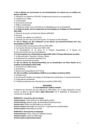 Ι. Από το θάνατο του Ιουστινιανού ως την αποκατάσταση των εικόνων και τη συνθήκη του
Βερντέν (565-843)
2. Η βασιλεία του Ηρακλείου (610-641). Αποφασιστικοί αγώνες και μεταρρυθμίσεις
3. Η εμφάνιση του Ισλάμ
5. Η Εικονομαχία
6. Κοινωνία και οικονομία
7. Σλάβοι και Βούλγαροι
8. Το Φραγκικό κράτος υπό τις δυναστείες των Μεροβιγγείων και των Καρολιδών
ΙΙ. Η εποχή της ακμής: από τον τερματισμό της Εικονομαχίας ως το Σχίσμα των δύο εκκλησιών
(843-1054)
1. Προοίμιο της ακμής του Βυζαντινού Κράτους (843-867)
3. Κοινωνία
5. Η διεθνής ακτινοβολία του Βυζαντίου
7. Οικονομία και κοινωνία στη Δυτική Ευρώπη. Το σύστημα της Φεουδαρχίας
ΙΙΙ. Από το Σχίσμα των δύο εκκλησιών ως την άλωση της Κωνσταντινούπολης από τους
Σταυροφόρους (1054-1204)
1. Εσωτερική κρίση και εξωτερικοί κίνδυνοι (1054-1081)
2. Η εσωτερική πολιτική των Κομνηνών (1081-1185)
7. Οι Σταυροφορίες: α. Οι αιτίες, δ. Η Τέταρτη Σταυροφορία, ε. Η άλωση της
Κωνσταντινούπολης από τους Σταυροφόρους
IV. Η Λατινοκρατία και η Παλαιολόγεια εποχή (1204-1453). Ο Ύστερος Μεσαίωνας στη Δύση
2. Τα Ελληνικά κράτη: Τραπεζούς, Ήπειρος, Νίκαια
6. Οι Οθωμανοί και η ραγδαία προέλασή τους
7. Η άλωση της Κωνσταντινούπολης
VI. Από την άλωση της Κωνσταντινούπολης και τις Ανακαλύψεις των Νέων Χωρών ως τη
συνθήκη της Βεστφαλίας (1453-1648)
2. Αναγέννηση και ανθρωπισμός
3. Ανακαλύψεις
4. Θρησκευτική μεταρρύθμιση (1517-1555)
VII. Από τη συνθήκη της Βεστφαλίας (1648) έως το συνέδριο της Βιέννης (1815)
1. Ο Διαφωτισμός
2. Οι οικονομικές εξελίξεις: Οι απαρχές της Βιομηχανικής επανάστασης, οι οικονομικές θεωρίες
3. Η Αμερικανική επανάσταση
4. Η Γαλλική επανάσταση και η Ναπολεόντεια περίοδος (1789-1815)
ΦΙΛΟΣΟΦΙΑ
Β΄ ΤΑΞΗ ΗΜΕΡΗΣΙΟΥ ΓΕΝΙΚΟΥ ΛΥΚΕΙΟΥ
Η διδακτέα και εξεταστέα ύλη στο μάθημα της Φιλοσοφίας της Β’ τάξης Ημερησίου Γενικού
Λυκείου με βάση το σχολικό βιβλίο Αρχές Φιλοσοφίας των Σ. Βιρβιδάκη, Β. Καρασμάνη, Χ.
Τουρνά είναι η ακόλουθη:
ΚΕΦΑΛΑΙΟ 1: Ξεκινώντας από την απορία
Ενότητα πρώτη: Η ιδιαιτερότητα της φιλοσοφικής σκέψης
Ενότητα δεύτερη: Βασικοί στόχοι της φιλοσοφικής δραστηριότητας
Ενότητα τρίτη: Κλάδοι της Φιλοσοφίας και επιστήμες
Ενότητα τέταρτη: Φιλοσοφία και κοινωνία: 2. Η χρησιμότητα της Φιλοσοφίας
Ενότητα πέμπτη: Φιλοσοφία και ιστορία
ΚΕΦΑΛΑΙΟ 2: Κατανοώντας τα πράγματα
Ενότητα δεύτερη: Λέξεις, νόημα και καθολικές έννοιες
Ενότητα τέταρτη: Λογική και Φιλοσοφία
Ενότητα πέμπτη: Αριστοτελική λογική
7
 