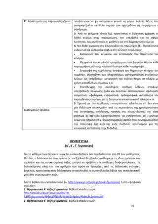 αποφεύγουν να χαρακτηρίζουν γενικά ως μόρια άκλιτες λέξεις που
αναγνωρίζονται σε άλλα σημεία των εγχειριδίων ως επιρρήματα ή
σύνδεσμοι.
3. Από τα σχήματα λόγου [Δ], προτείνεται η διδακτική έμφαση να
δοθεί κυρίως στην παρομοίωση, την υπερβολή και το σχήμα
λιτότητας, που συναντούν οι μαθητές και στα λογοτεχνικά κείμενα.
4. Να δοθεί έμφαση στη διδασκαλία της περίληψης [Ε]. Προτείνονται
ενδεικτικά τα ακόλουθα στάδια στη σύνταξη περίληψης:
• Κατανόηση του κειμένου και εντοπισμός του θεματικού του
κέντρου.
• Εξεργασία του κειμένου: υπογράμμιση των βασικών λέξεων κάθε
παραγράφου, σύνταξη πλαγιοτίτλων για κάθε παράγραφο.
• Συγγραφή της περίληψης: αναφορά του θεματικού κέντρου του
κειμένου, αξιοποίηση των πλαγιοτίτλων, χρησιμοποίηση συνδετικών
λέξεων και εκφράσεων, μετατροπή του ευθέος λόγου σε πλάγιο με
χρήση κατάλληλων ρημάτων κ.ά.
• Επανέλεγχος της περίληψης: αριθμός λέξεων, αποφυγή
υπερβολικής πύκνωσης αλλά και περιττών λεπτομερειών, σφάλματα
νοηματικά, υφολογικά, εκφραστικά, ορθογραφικά, αντιστοιχία του
παραχθέντος κειμένου με το ζητούμενο επικοινωνιακό πλαίσιο κ.ά.
5. Σχετικά με την περίληψη, επισημαίνεται ειδικότερα ότι δεν είναι
μία δεξιότητα αποκομμένη από τις περιστάσεις της χρησιμοποίησης
της (συντάκτης, αποδέκτης, σκοπός της συμπύκνωσης) και είναι
σκόπιμο οι σχετικές δραστηριότητες να εντάσσονται σε ευρύτερο
κειμενικό πλαίσιο (π.χ. δημοσιογραφικό άρθρο που συμπεριλαμβάνε
την περίληψη της έκθεσης ενός διεθνούς οργανισμού για την
κοινωνική κατάσταση στην Ελλάδα).
ΣΤ. Δραστηριότητες παραγωγής λόγου
Διαθεματική εργασία
ΘΡΗΣΚΕΥΤΙΚΑ
(Α΄, Β΄, Γ΄ Γυμνασίου)
Για το μάθημα των Θρησκευτικών θα ακολουθηθούν όσα προβλέπονται στο ΠΣ του μαθήματος.
Ωστόσο, ο διδάσκων σε συνεργασία με τον Σχολικό Σύμβουλο, ανάλογα με τις ιδιαιτερότητες του
σχολείου και της συγκεκριμένης τάξης, μπορεί να προβαίνει σε ανάλογες διαφοροποιήσεις της
διδασκόμενης ύλης και του αριθμού των ωρών σε ορισμένες από τις διδακτικές ενότητες.
Συνεπώς, προτείνεται στον διδάσκοντα να ακολουθεί τα συνακόλουθα βιβλία του εκπαιδευτικού
για κάθε συγκεκριμένη τάξη.
Για τα Βιβλία του εκπαιδευτικού βλ. http://www.pi-schools.gr/books/gymnasio/ ή στο «ψηφιακό
σχολείο»:
1. Θρησκευτικά Α΄ τάξης Γυμνασίου, Βιβλίο Εκπαιδευτικού:
http://ebooks.edu.gr/courses/DSGYM-
A109/document/4bdec690gln8/4bdec6c4gdvn/4bdec6c5anxm.pdf
2. Θρησκευτικά Β΄ τάξης Γυμνασίου, Βιβλίο Εκπαιδευτικού:
26
 