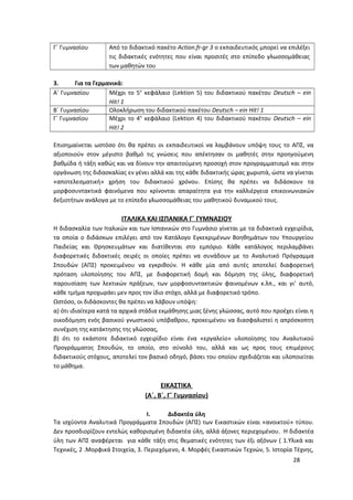 Γ΄ Γυμνασίου Από το διδακτικό πακέτο Action.fr-gr 3 ο εκπαιδευτικός μπορεί να επιλέξει
τις διδακτικές ενότητες που είναι προσιτές στο επίπεδο γλωσσομάθειας
των μαθητών του
3. Για τα Γερμανικά:
Α΄ Γυμνασίου Μέχρι το 5ο
κεφάλαιο (Lektion 5) του διδακτικού πακέτου Deutsch – ein
Hit! 1
Β΄ Γυμνασίου Ολοκλήρωση του διδακτικού πακέτου Deutsch – ein Hit! 1
Γ΄ Γυμνασίου Μέχρι το 4ο
κεφάλαιο (Lektion 4) του διδακτικού πακέτου Deutsch – ein
Hit! 2
Επισημαίνεται ωστόσο ότι θα πρέπει οι εκπαιδευτικοί να λαμβάνουν υπόψη τους το ΑΠΣ, να
αξιοποιούν στον μέγιστο βαθμό τις γνώσεις που απέκτησαν οι μαθητές στην προηγούμενη
βαθμίδα ή τάξη καθώς και να δίνουν την απαιτούμενη προσοχή στον προγραμματισμό και στην
οργάνωση της διδασκαλίας εν γένει αλλά και της κάθε διδακτικής ώρας χωριστά, ώστε να γίνεται
«αποτελεσματική» χρήση του διδακτικού χρόνου. Επίσης θα πρέπει να διδάσκουν τα
μορφοσυντακτικά φαινόμενα που κρίνονται απαραίτητα για την καλλιέργεια επικοινωνιακών
δεξιοτήτων ανάλογα με το επίπεδο γλωσσομάθειας του μαθητικού δυναμικού τους.
ΙΤΑΛΙΚΑ ΚΑΙ ΙΣΠΑΝΙΚΑ Γ΄ ΓΥΜΝΑΣΙΟΥ
Η διδασκαλία των Ιταλικών και των Ισπανικών στο Γυμνάσιο γίνεται με τα διδακτικά εγχειρίδια,
τα οποία ο διδάσκων επιλέγει από τον Κατάλογο Εγκεκριμένων Βοηθημάτων του Υπουργείου
Παιδείας και Θρησκευμάτων και διατίθενται στο εμπόριο. Κάθε κατάλογος περιλαμβάνει
διαφορετικές διδακτικές σειρές οι οποίες πρέπει να συνάδουν με το Αναλυτικό Πρόγραμμα
Σπουδών (ΑΠΣ) προκειμένου να εγκριθούν. Η κάθε μία από αυτές αποτελεί διαφορετική
πρόταση υλοποίησης του ΑΠΣ, με διαφορετική δομή και δόμηση της ύλης, διαφορετική
παρουσίαση των λεκτικών πράξεων, των μορφοσυντακτικών φαινομένων κ.λπ., και γι’ αυτό,
κάθε τμήμα προχωράει μεν προς τον ίδιο στόχο, αλλά με διαφορετικό τρόπο.
Ωστόσο, οι διδάσκοντες θα πρέπει να λάβουν υπόψη:
α) ότι ιδιαίτερα κατά τα αρχικά στάδια εκμάθησης μιας ξένης γλώσσας, αυτό που προέχει είναι η
οικοδόμηση ενός βασικού γνωστικού υπόβαθρου, προκειμένου να διασφαλιστεί η απρόσκοπτη
συνέχιση της κατάκτησης της γλώσσας,
β) ότι το εκάστοτε διδακτικό εγχειρίδιο είναι ένα «εργαλείο» υλοποίησης του Αναλυτικού
Προγράμματος Σπουδών, το οποίο, στο σύνολό του, αλλά και ως προς τους επιμέρους
διδακτικούς στόχους, αποτελεί τον βασικό οδηγό, βάσει του οποίου σχεδιάζεται και υλοποιείται
το μάθημα.
ΕΙΚΑΣΤΙΚΑ
(Α΄, Β΄, Γ΄ Γυμνασίου)
I. Διδακτέα ύλη
Τα ισχύοντα Αναλυτικά Προγράμματα Σπουδών (ΑΠΣ) των Εικαστικών είναι «ανοικτού» τύπου.
Δεν προσδιορίζουν εντελώς καθορισμένη διδακτέα ύλη, αλλά άξονες περιεχομένου. Η διδακτέα
ύλη των ΑΠΣ αναφέρεται για κάθε τάξη στις θεματικές ενότητες των έξι αξόνων ( 1.Υλικά και
Τεχνικές, 2 .Μορφικά Στοιχεία, 3. Περιεχόμενο, 4. Μορφές Εικαστικών Τεχνών, 5. Ιστορία Τέχνης,
28
 