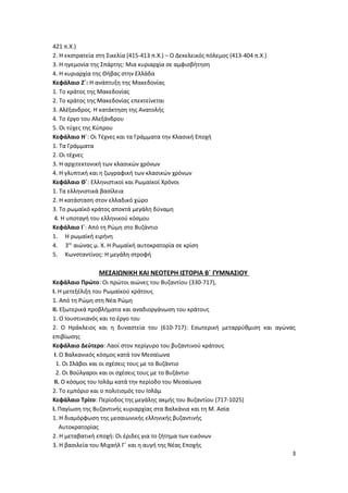 421 π.Χ.)
2. Η εκστρατεία στη Σικελία (415-413 π.Χ.) – Ο Δεκελεικός πόλεμος (413-404 π.Χ.)
3. Η ηγεμονία της Σπάρτης: Μια κυριαρχία σε αμφισβήτηση
4. Η κυριαρχία της Θήβας στην Ελλάδα
Κεφάλαιο Ζ΄: Η ανάπτυξη της Μακεδονίας
1. Το κράτος της Μακεδονίας
2. Το κράτος της Μακεδονίας επεκτείνεται
3. Αλέξανδρος. Η κατάκτηση της Ανατολής
4. Το έργο του Αλεξάνδρου
5. Οι τύχες της Κύπρου
Κεφάλαιο Η΄: Οι Τέχνες και τα Γράμματα την Κλασική Εποχή
1. Τα Γράμματα
2. Οι τέχνες
3. Η αρχιτεκτονική των κλασικών χρόνων
4. Η γλυπτική και η ζωγραφική των κλασικών χρόνων
Κεφάλαιο Θ΄: Ελληνιστικοί και Ρωμαϊκοί Χρόνοι
1. Tα ελληνιστικά βασίλεια
2. Η κατάσταση στον ελλαδικό χώρο
3. Το ρωμαϊκό κράτος αποκτά μεγάλη δύναμη
4. Η υποταγή του ελληνικού κόσμου
Κεφάλαιο Ι΄: Από τη Ρώμη στο Βυζάντιο
1. Η ρωμαϊκή ειρήνη
4. 3ος
αιώνας μ. Χ. Η Ρωμαϊκή αυτοκρατορία σε κρίση
5. Κωνσταντίνος: Η μεγάλη στροφή
ΜΕΣΑΙΩΝΙΚΗ ΚΑΙ ΝΕΟΤΕΡΗ ΙΣΤΟΡΙΑ Β΄ ΓΥΜΝΑΣΙΟΥ
Κεφάλαιο Πρώτο: Οι πρώτοι αιώνες του Βυζαντίου (330-717),
Ι. Η μετεξέλιξη του Ρωμαϊκού κράτους
1. Από τη Ρώμη στη Νέα Ρώμη
ΙΙ. Εξωτερικά προβλήματα και αναδιοργάνωση του κράτους
1. Ο Ιουστινιανός και το έργο του
2. Ο Ηράκλειος και η δυναστεία του (610-717): Εσωτερική μεταρρύθμιση και αγώνας
επιβίωσης
Κεφάλαιο Δεύτερο: Λαοί στον περίγυρο του βυζαντινού κράτους
Ι. Ο Βαλκανικός κόσμος κατά τον Μεσαίωνα
1. Οι Σλάβοι και οι σχέσεις τους με το Βυζάντιο
2. Οι Βούλγαροι και οι σχέσεις τους με το Βυζάντιο
ΙΙ. Ο κόσμος του Ισλάμ κατά την περίοδο του Μεσαίωνα
2. Το εμπόριο και ο πολιτισμός του Ισλάμ
Κεφάλαιο Τρίτο: Περίοδος της μεγάλης ακμής του Βυζαντίου (717-1025)
Ι. Παγίωση της Βυζαντινής κυριαρχίας στα Βαλκάνια και τη Μ. Ασία
1. Η διαμόρφωση της μεσαιωνικής ελληνικής βυζαντινής
Αυτοκρατορίας
2. Η μεταβατική εποχή: Οι έριδες για το ζήτημα των εικόνων
3. Η βασιλεία του Μιχαήλ Γ΄ και η αυγή της Νέας Εποχής
3
 