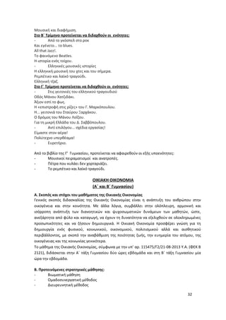 Μουσική και διαφήμιση.
Στο Β΄ Τρίμηνο προτείνεται να διδαχθούν οι ενότητες:
- Από το γκόσπελ στο ροκ
Και εγένετο... τo blues.
All that Jazz!.
Το φαινόμενο Beatles.
Η ιστορία ενός τοίχου.
- Ελληνικές μουσικές ιστορίες
Η ελληνική μουσική του χτες και του σήμερα.
Ρεμπέτικο και λαϊκό τραγούδι.
Ελληνική τζαζ.
Στο Γ΄ Τρίμηνο προτείνεται να διδαχθούν οι ενότητες:
- Στις γειτονιές του ελληνικού τραγουδιού
Οδός Μάνου Χατζιδάκι.
Άξιον εστί το φως.
Η «επιστροφή στις ρίζες» του Γ. Μαρκόπουλου.
Η... γειτονιά του Σταύρου Ξαρχάκου.
Ο δρόμος του Μάνου Λοΐζου.
Για τη μικρή Ελλάδα του Δ. Σαββόπουλου.
- Αντί επιλόγου... σχέδια εργασίας!
Είμαστε στον αέρα!
Πολύτεχνο υπερθέαμα!
- Ευρετήριο.
Από το βιβλίο της Γ’ Γυμνασίου, προτείνεται να αφαιρεθούν οι εξής υποενότητες:
- Μουσικοί πειραματισμοί και ανατροπές.
- Πέτρα που κυλάει δεν χορταριάζει.
- Το ρεμπέτικο και λαϊκό τραγούδι.
ΟΙΚΙΑΚΗ ΟΙΚΟΝΟΜΙΑ
(Α΄ και Β΄ Γυμνασίου)
Α. Σκοπός και στόχοι του μαθήματος της Οικιακής Οικονομίας
Γενικός σκοπός διδασκαλίας της Οικιακής Οικονομίας είναι η ανάπτυξη του ανθρώπου στην
οικογένεια και στην κοινότητα. Με άλλα λόγια, συμβάλλει στην ολόπλευρη, αρμονική και
ισόρροπη ανάπτυξη των διανοητικών και ψυχοσωματικών δυνάμεων των μαθητών, ώστε,
ανεξάρτητα από φύλο και καταγωγή, να έχουν τη δυνατότητα να εξελιχθούν σε ολοκληρωμένες
προσωπικότητες και να ζήσουν δημιουργικά. Η Οικιακή Οικονομία προσφέρει γνώση για τη
δημιουργία ενός φυσικού, κοινωνικού, οικονομικού, πολιτισμικού αλλά και αισθητικού
περιβάλλοντος, με σκοπό την αναβάθμιση της ποιότητας ζωής, την ευημερία του ατόμου, της
οικογένειας και της κοινωνίας γενικότερα.
Το μάθημα της Οικιακής Οικονομίας, σύμφωνα με την υπ’ αρ. 115475/Γ2/21-08-2013 Y.Α. (ΦEK B
2121), διδάσκεται στην Α΄ τάξη Γυμνασίου δύο ώρες εβδομάδα και στη Β΄ τάξη Γυμνασίου μία
ώρα την εβδομάδα.
Β. Προτεινόμενες στρατηγικές μάθησης:
- Βιωματική μάθηση
- Ομαδοσυνεργατική μέθοδος
- Διευρευνητική μέθοδος
32
 