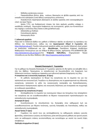 - Μέθοδος κατάκτησης εννοιών
- Παρακολούθηση βίντεο, φιλμ, εικόνων, βασισμένη σε φύλλα εργασίας από την
εκπαιδευτική τηλεόραση ή από άλλους εγκεκριμένους ιστότοπους
- Ανακαλυπτική παρατήρηση βασισμένη σε φύλλα εργασίας από εικονογραφημένο
υλικό και έργα Τέχνης
- Χρήση Τ.Π.Ε. και διαδραστικού πίνακα, (σε όσες σχολικές μονάδες υπάρχει η
κατάλληλη υποδομή), δημιουργία διαφανειών και συστηματική χρήση των δυνατοτήτων
που παρέχει ο ιστότοπος http://www.e-yliko.gr/default.aspx.
- Διδασκαλία με διάλογο
- Εννοιολογικός χάρτης
- Καταιγισμός ιδεών
Γ. Διδακτικά εργαλεία
Πέρα από το διδακτικό βιβλίο του μαθητή ο διδάσκων οφείλει να αξιοποιεί τις προτάσεις του
Βιβλίου του Εκπαιδευτικού, καθώς και τον Εργαστηριακό Οδηγό Α Γυμνασίου (βλ.
http://dschool.edu.gr/). Ποικίλα πολυμεσικά εργαλεία καθώς και ποικίλο διδακτικό υλικό μπορεί
να αναζητήσει εναλλακτικά και στο Φωτόδεντρο, Πανελλήνιο Ψηφιακό Αποθετήριο
Μαθησιακών Αντικειμένων για την Α/θμια & Β/θμια Εκπ/ση, σχεδιαστής ΙΤΥΕ-ΔΙΟΦΑΝΤΟΣ (βλ.
http://photodentro.edu.gr/jspui/),στην Ψηφιακή Βιβλιοθήκη, Επιχειρησιακό Πρ/μα
«Εκπαίδευση και δια Βίου Μάθηση» (βλ. http://repository.edulll.gr/edulll/).
Οικιακή Οικονομία Α΄ Γυμνασίου
Για το μάθημα της Οικιακής Οικονομίας Α’ Γυμνασίου κρίνεται ότι θα πρέπει να καλυφθεί όλη η
ύλη του βιβλίου. Προκειμένου οι εκπαιδευτικοί να διευκολυνθούν στη διαχείριση των
διδακτικών ενοτήτων, παρέχουμε παρακάτω μια ενδεικτική πρόταση διαχείρισης της ύλης:
Η οικογένεια και ο κοινωνικός περίγυρος (9 ώρες)
• Οι μαθητές προσεγγίζουν το θεσμό της οικογένειας και τη σημασία του για την
προσωπική και κοινωνική ζωή. Γνωρίζουν τις ιδιαιτερότητες και τα χαρακτηριστικά της ελληνικής
οικογένειας, κατανοούν το ρόλο της οικογενειακής ανατροφής και διαπαιδαγώγησης,
αναπτύσσουν διαπροσωπικές σχέσεις και κοινωνικές δεξιότητες για συνεργασία και συμμετοχή
σε συλλογικές προσπάθειες.
Οικονομικά της οικογένειας (4 ώρες)
• Αντιλαμβάνονται τη σημασία των οικονομικών πόρων και ζητημάτων που απασχολούν
την οικογένεια και να ευαισθητοποιηθούν σε θέματα «οικογενειακού προϋπολογισμού» και
καταναλωτικής συμπεριφοράς.
Διατροφή (9 ώρες)
• Συνειδητοποιούν τη σπουδαιότητα της διατροφής στην καθημερινή ζωή και
ευαισθητοποιούνται για θέματα ποιότητας, υγιεινής διατροφής και διαιτολογίας, καθώς και
καταναλωτικής συμπεριφοράς.
Αγωγή Υγείας (7 ώρες)
• Γνωρίζουν τον εαυτό τους και αντιλαμβάνονται τις καθημερινές ανάγκες υγιεινής
φροντίδας, αναπτύσσουν γνώσεις και δεξιότητες μέσα από βιωματική μάθηση και κριτική γνώση
ώστε να καλλιεργούν στάσεις αυτοπεποίθησης και αυτοελέγχου με σκοπό την σωστή λήψη
αποφάσεων.
Πρόληψη ατυχημάτων (6 ώρες)
33
 