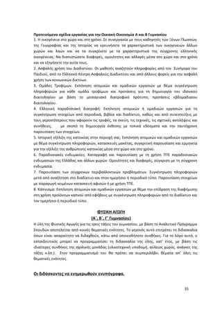 Προτεινόμενα σχέδια εργασίας για την Οικιακή Οικονομία Α και Β Γυμνασίου
1. Η οικογένεια στο χώρο και στο χρόνο. Σε συνεργασία με τους καθηγητές των Ξένων Γλωσσών,
της Γεωγραφίας και της Ιστορίας να ερευνήσετε τα χαρακτηριστικά των οικογενειών άλλων
χωρών και λαών και να τα συγκρίνετε με τα χαρακτηριστικά της σύγχρονης ελληνικής
οικογένειας. Να διαπιστώσετε διαφορές, ομοιότητες και αλλαγές μέσα στο χώρο και στο χρόνο
και να εξηγήσετε την αιτία τους.
2. Ασφαλής χρήση του Διαδικτύου. Οι μαθητές αναζητούν πληροφορίες από τον Συνήγορο του
Παιδιού, από το Ελληνικό Κέντρο Ασφαλούς Διαδικτύου και από άλλους φορείς για την ασφαλή
χρήση των κοινωνικών δικτύων.
3. Ομάδες Τροφίμων. Εκπόνηση ατομικών και ομαδικών εργασιών με θέμα συγκέντρωση
πληροφοριών για κάθε ομάδα τροφίμων και προτάσεις για τη δημιουργία του ιδανικού
διαιτολογίου με βάση το μεσογειακό διατροφικό πρότυπο, προτάσεις εβδομαδιαίου
διαιτολογίου.
4. Ελληνική παραδοσιακή διατροφή: Εκπόνηση ατομικών ή ομαδικών εργασιών για τη
συγκέντρωση στοιχείων από περιοδικά, βιβλία και διαδίκτυο, καθώς και από συνεντεύξεις με
τους γεροντότερους που αφορούν τις τροφές, τα σκεύη, τις τεχνικές, τις σχετικές αντιλήψεις και
συνήθειες, με σκοπό τη δημιουργία έκθεσης με τοπικά εδέσματα και την ταυτόχρονη
παρουσίαση των στοιχείων.
5. Ιστορική εξέλιξη της κατοικίας στην περιοχή σας. Εκπόνηση ατομικών και ομαδικών εργασιών
με θέμα συγκέντρωση πληροφοριών, κατασκευές μακέτας, συγκριτική παρουσίαση και ερμηνεία
για την εξέλιξη της ανθρώπινης κατοικίας μέσα στο χώρο και στο χρόνο.
6. Παραδοσιακές ενδυμασίες. Καταγραφή και παρουσίαση με τη χρήση ΤΠΕ παραδοσιακών
ενδυμασιών της Ελλάδας και άλλων χωρών. Ομοιότητες και διαφορές, σύγκριση με τη σύγχρονη
ενδυμασία.
7. Παρουσίαση των σύγχρονων περιβαλλοντικών προβλημάτων. Συγκέντρωση πληροφοριών
μετά από αναζήτηση στο διαδίκτυο και στον ημερήσιο ή περιοδικό τύπο. Παρουσίαση στοιχείων
με παραγωγή κειμένων κατασκευή αφισών ή με χρήση ΤΠΕ.
8. Κάπνισμα: Εκπόνηση ατομικών και ομαδικών εργασιών με θέμα την επίδραση της διαφήμισης
στη χρήση προϊόντων καπνού από εφήβους με συγκέντρωση πληροφοριών από το διαδίκτυο και
τον ημερήσιο ή περιοδικό τύπο.
ΦΥΣΙΚΗ ΑΓΩΓΗ
(Α΄, Β΄, Γ΄ Γυμνασίου)
Η ύλη της Φυσικής Αγωγής για τις τρεις τάξεις του γυμνασίου, με βάση το Αναλυτικό Πρόγραμμα
Σπουδών αποτελείται από κοινές θεματικές ενότητες. Το γεγονός αυτό επιτρέπει τη διδασκαλία
όσων είναι απαραίτητο να διδαχθούν, κάτω από οποιεσδήποτε συνθήκες. Για το λόγο αυτό, ο
εκπαιδευτικός μπορεί να προγραμματίσει τη διδασκαλία της ύλης, κατ’ έτος, με βάση τις
ιδιαίτερες συνθήκες της σχολικής μονάδας (υλικοτεχνική υποδομή, αύλειος χώρος, ανάγκες της
τάξης κ.λπ.). Στον προγραμματισμό του θα πρέπει να συμπεριλάβει θέματα απ’ όλες τις
θεματικές ενότητες.
Οι διδάσκοντες να ενημερωθούν ενυπόγραφα.
35
 