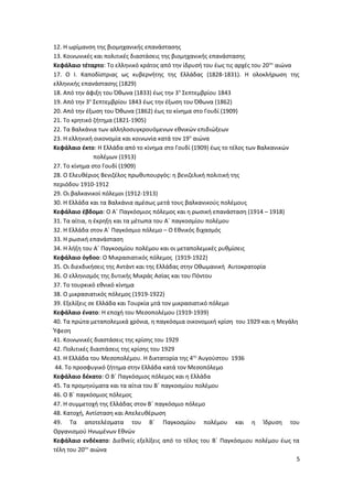 12. Η ωρίμανση της βιομηχανικής επανάστασης
13. Κοινωνικές και πολιτικές διαστάσεις της βιομηχανικής επανάστασης
Κεφάλαιο τέταρτο: Το ελληνικό κράτος από την ίδρυσή του έως τις αρχές του 20ου
αιώνα
17. Ο Ι. Καποδίστριας ως κυβερνήτης της Ελλάδας (1828-1831). Η ολοκλήρωση της
ελληνικής επανάστασης (1829)
18. Από την άφιξη του Όθωνα (1833) έως την 3η
Σεπτεμβρίου 1843
19. Από την 3η
Σεπτεμβρίου 1843 έως την έξωση του Όθωνα (1862)
20. Από την έξωση του Όθωνα (1862) έως το κίνημα στο Γουδί (1909)
21. Το κρητικό ζήτημα (1821-1905)
22. Τα Βαλκάνια των αλληλοσυγκρουόμενων εθνικών επιδιώξεων
23. Η ελληνική οικονομία και κοινωνία κατά τον 19ο
αιώνα
Κεφάλαιο έκτο: Η Ελλάδα από το κίνημα στο Γουδί (1909) έως το τέλος των Βαλκανικών
πολέμων (1913)
27. Το κίνημα στο Γουδί (1909)
28. Ο Ελευθέριος Βενιζέλος πρωθυπουργός: η βενιζελική πολιτική της
περιόδου 1910-1912
29. Οι βαλκανικοί πόλεμοι (1912-1913)
30. Η Ελλάδα και τα Βαλκάνια αμέσως μετά τους βαλκανικούς πολέμους
Κεφάλαιο έβδομο: Ο Α΄ Παγκόσμιος πόλεμος και η ρωσική επανάσταση (1914 – 1918)
31. Τα αίτια, η έκρηξη και τα μέτωπα του Α΄ παγκοσμίου πολέμου
32. Η Ελλάδα στον Α΄ Παγκόσμιο πόλεμο – Ο Εθνικός διχασμός
33. Η ρωσική επανάσταση
34. Η λήξη του Α΄ Παγκοσμίου πολέμου και οι μεταπολεμικές ρυθμίσεις
Κεφάλαιο όγδοο: Ο Μικρασιατικός πόλεμος (1919-1922)
35. Οι διεκδικήσεις της Αντάντ και της Ελλάδας στην Οθωμανική Αυτοκρατορία
36. Ο ελληνισμός της δυτικής Μικράς Ασίας και του Πόντου
37. Το τουρκικό εθνικό κίνημα
38. Ο μικρασιατικός πόλεμος (1919-1922)
39. Εξελίξεις σε Ελλάδα και Τουρκία μτά τον μικρασιατικό πόλεμο
Κεφάλαιο ένατο: Η εποχή του Μεσοπολέμου (1919-1939)
40. Τα πρώτα μεταπολεμικά χρόνια, η παγκόσμια οικονομική κρίση του 1929 και η Μεγάλη
Ύφεση
41. Κοινωνικές διαστάσεις της κρίσης του 1929
42. Πολιτικές διαστάσεις της κρίσης του 1929
43. Η Ελλάδα του Μεσοπολέμου. Η δικτατορία της 4ης
Αυγούστου 1936
44. Το προσφυγικό ζήτημα στην Ελλάδα κατά τον Μεσοπόλεμο
Κεφάλαιο δέκατο: Ο Β΄ Παγκόσμιος πόλεμος και η Ελλάδα
45. Τα προμηνύματα και τα αίτια του Β΄ παγκοσμίου πολέμου
46. Ο Β΄ παγκόσμιος πόλεμος
47. Η συμμετοχή της Ελλάδας στον Β΄ παγκόσμιο πόλεμο
48. Κατοχή, Αντίσταση και Απελευθέρωση
49. Τα αποτελέσματα του Β΄ Παγκοσμίου πολέμου και η Ίδρυση του
Οργανισμού Ηνωμένων Εθνών
Κεφάλαιο ενδέκατο: Διεθνείς εξελίξεις από το τέλος του Β΄ Παγκόσμιου πολέμου έως τα
τέλη του 20ου
αιώνα
5
 