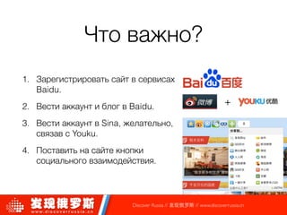 Что важно?
!
1. Зарегистрировать сайт в сервисах
Baidu.
2. Вести аккаунт и блог в Baidu.
3. Вести аккаунт в Sina, желательно,
связав с Youku.
4. Поставить на сайте кнопки
социального взаимодействия.
Discover Russia // 发现俄罗斯 // www.discoverrussia.cn
+
 