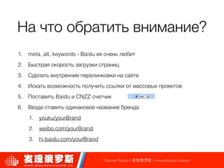 На что обратить внимание?
1. meta, alt, keywords - Baidu их очень любит
2. Быстрая скорость загрузки страниц
3. Сделать внутренние перелинковки на сайте
4. Искать возможность получить ссылки от массовых проектов
5. Поставить Baidu и CNZZ счетчик
6. Везде ставить одинаковое название бренда
1. youku/yourBrand
2. weibo.com/yourBrand
3. hi.baidu.com/yourBrand
Discover Russia // 发现俄罗斯 // www.discoverrussia.cn
 
