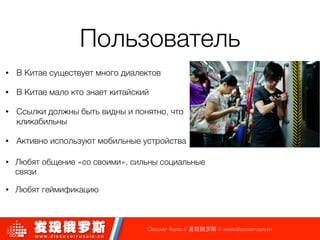 Пользователь
• В Китае существует много диалектов
• В Китае мало кто знает китайский
• Ссылки должны быть видны и понятно, что
кликабильны
• Активно используют мобильные устройства
Discover Russia // 发现俄罗斯 // www.discoverrussia.cn
!
• Любят общение «со своими», сильны социальные
связи
• Любят геймификацию
 