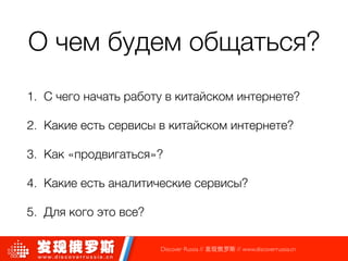 О чем будем общаться?
1. С чего начать работу в китайском интернете?
2. Какие есть сервисы в китайском интернете?
3. Как «продвигаться»?
4. Какие есть аналитические сервисы?
5. Для кого это все?
Discover Russia // 发现俄罗斯 // www.discoverrussia.cn
 