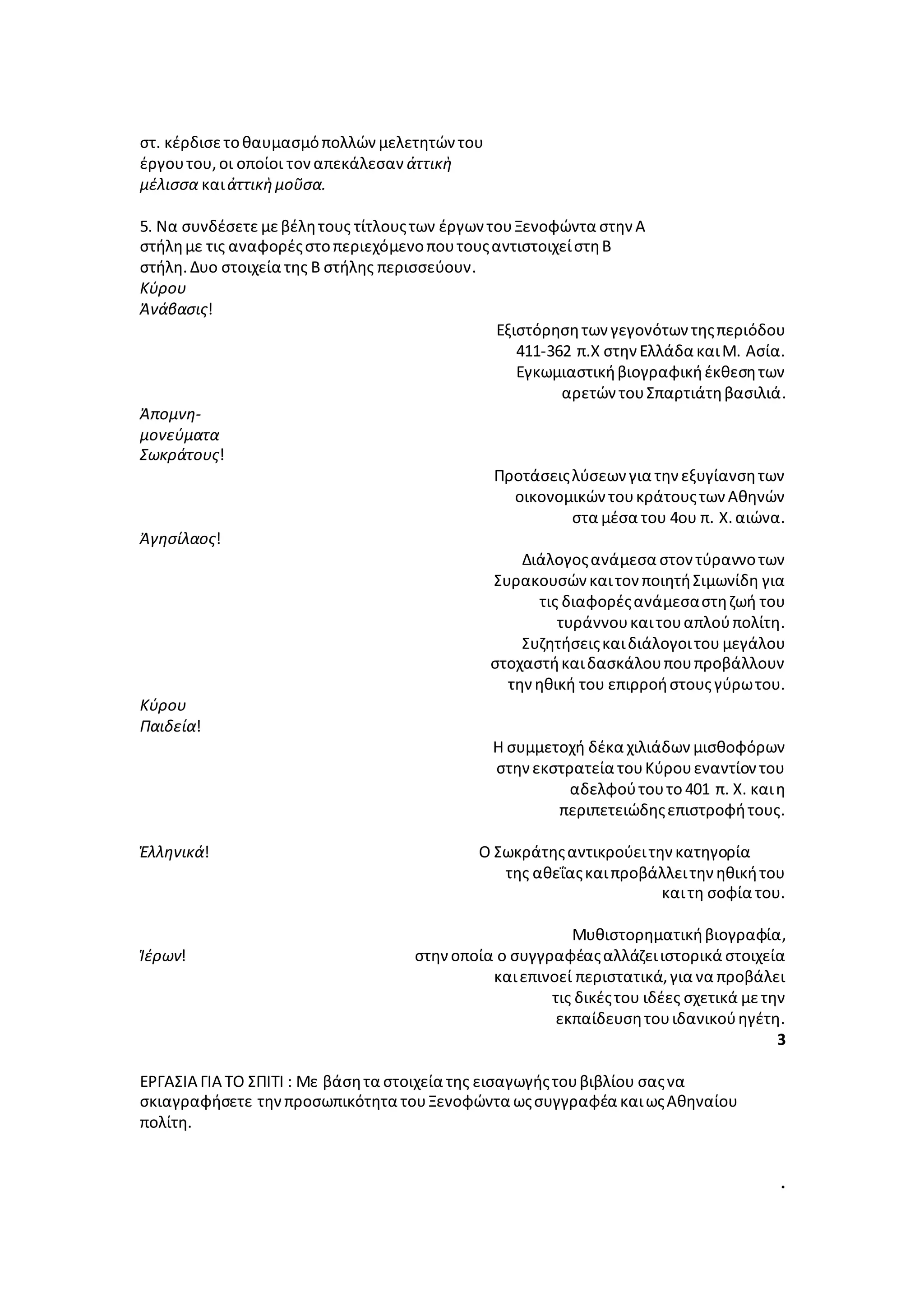 στ. κέρδισετοθαυµασµόπολλών µελετητών του
έργουτου,οι οποίοι τοναπεκάλεσαν ἀττικὴ
µέλισσα καιἀττικὴµοῦσα.
5. Να συνδέσετε µεβέλητους τίτλουςτων έργων τουΞενοφώντα στην Α
στήληµε τις αναφορέςστοπεριεχόµενοπουτουςαντιστοιχείστηΒ
στήλη.Δυο στοιχεία της Β στήλης περισσεύουν.
Κύρου
Ἀνάβασις!
Εξιστόρησητων γεγονότων τηςπεριόδου
411-362 π.Χ στην Ελλάδα καιΜ. Ασία.
Εγκωµιαστικήβιογραφικήέκθεσητων
αρετών τουΣπαρτιάτηβασιλιά.
Ἀποµνη-
µονεύµατα
Σωκράτους!
Προτάσειςλύσεων για την εξυγίανσητων
οικονοµικών τουκράτουςτων Αθηνών
στα µέσα του 4ου π. Χ.αιώνα.
Ἀγησίλαος!
Διάλογοςανάµεσα στον τύραννοτων
Συρακουσών καιτον ποιητήΣιµωνίδη για
τις διαφορέςανάµεσαστηζωή του
τυράννουκαιτουαπλούπολίτη.
Συζητήσειςκαιδιάλογοιτου µεγάλου
στοχαστήκαιδασκάλουπουπροβάλλουν
την ηθική του επιρροήστους γύρωτου.
Κύρου
Παιδεία!
Η συµµετοχή δέκα χιλιάδων µισθοφόρων
στην εκστρατεία τουΚύρουεναντίον του
αδελφούτουτο 401 π. Χ. καιη
περιπετειώδηςεπιστροφήτους.
Ἑλληνικά! Ο Σωκράτηςαντικρούειτην κατηγορία
της αθεΐαςκαιπροβάλλειτην ηθικήτου
καιτη σοφία του.
Μυθιστορηµατικήβιογραφία,
Ἱέρων! στην οποία ο συγγραφέαςαλλάζειιστορικά στοιχεία
καιεπινοεί περιστατικά,για να προβάλει
τις δικέςτου ιδέες σχετικά µετην
εκπαίδευσητουιδανικούηγέτη.
3
ΕΡΓΑΣΙΑ ΓΙΑ ΤΟ ΣΠΙΤΙ : Με βάσητα στοιχεία της εισαγωγήςτουβιβλίου σαςνα
σκιαγραφήσετε τηνπροσωπικότητα τουΞενοφώντα ωςσυγγραφέα καιωςΑθηναίου
πολίτη.
.
 
