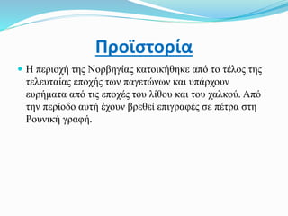 Προϊστορία
 Η περιοχή της Νορβηγίας κατοικήθηκε από το τέλος της
τελευταίας εποχής των παγετώνων και υπάρχουν
ευρήματα από τις εποχές του λίθου και του χαλκού. Από
την περίοδο αυτή έχουν βρεθεί επιγραφές σε πέτρα στη
Ρουνική γραφή.
 
