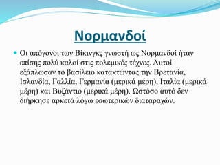 Νορμανδοί
 Οι απόγονοι των Βίκινγκς γνωστή ως Νορμανδοί ήταν
επίσης πολύ καλοί στις πολεμικές τέχνες. Αυτοί
εξάπλωσαν το βασίλειο κατακτώντας την Βρετανία,
Ισλανδία, Γαλλία, Γερμανία (μερικά μέρη), Ιταλία (μερικά
μέρη) και Βυζάντιο (μερικά μέρη). Ωστόσο αυτό δεν
διήρκησε αρκετά λόγω εσωτερικών διαταραχών.
 