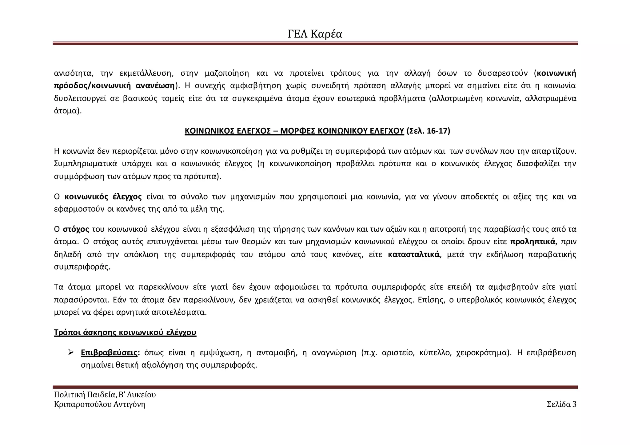 ΓΕΛ Καρέα
Πολιτική Παιδεία,Β’ Λυκείου
Κριπαροπούλου Αντιγόνη Σελίδα 3
ανισότητα, την εκμετάλλευση, στην μαζοποίηση και να προτείνει τρόπους για την αλλαγή όσων το δυσαρεστούν (κοινωνική
πρόοδος/κοινωνική ανανέωση). Η συνεχής αμφισβήτηση χωρίς συνειδητή πρόταση αλλαγής μπορεί να σημαίνει είτε ότι η κοινωνία
δυσλειτουργεί σε βασικούς τομείς είτε ότι τα συγκεκριμένα άτομα έχουν εσωτερικά προβλήματα (αλλοτριωμένη κοινωνία, αλλοτριωμένα
άτομα).
ΚΟΙΝΩΝΙΚΟΣ ΕΛΕΓΧΟΣ – ΜΟΡΦΕΣ ΚΟΙΝΩΝΙΚΟΥ ΕΛΕΓΧΟΥ (Σελ. 16-17)
Η κοινωνία δεν περιορίζεται μόνο στην κοινωνικοποίηση για να ρυθμίζει τη συμπεριφορά των ατόμων και των συνόλων που την απαρτίζουν.
Συμπληρωματικά υπάρχει και ο κοινωνικός έλεγχος (η κοινωνικοποίηση προβάλλει πρότυπα και ο κοινωνικός έλεγχος διασφαλίζει την
συμμόρφωση των ατόμων προς τα πρότυπα).
Ο κοινωνικός έλεγχος είναι το σύνολο των μηχανισμών που χρησιμοποιεί μια κοινωνία, για να γίνουν αποδεκτές οι αξίες της και να
εφαρμοστούν οι κανόνες της από τα μέλη της.
Ο στόχος του κοινωνικού ελέγχου είναι η εξασφάλιση της τήρησης των κανόνων και των αξιών και η αποτροπή της παραβίασής τους από τα
άτομα. Ο στόχος αυτός επιτυγχάνεται μέσω των θεσμών και των μηχανισμών κοινωνικού ελέγχου οι οποίοι δρουν είτε προληπτικά, πριν
δηλαδή από την απόκλιση της συμπεριφοράς του ατόμου από τους κανόνες, είτε κατασταλτικά, μετά την εκδήλωση παραβατικής
συμπεριφοράς.
Τα άτομα μπορεί να παρεκκλίνουν είτε γιατί δεν έχουν αφομοιώσει τα πρότυπα συμπεριφοράς είτε επειδή τα αμφισβητούν είτε γιατί
παρασύρονται. Εάν τα άτομα δεν παρεκκλίνουν, δεν χρειάζεται να ασκηθεί κοινωνικός έλεγχος. Επίσης, ο υπερβολικός κοινωνικός έλεγχος
μπορεί να φέρει αρνητικά αποτελέσματα.
Τρόποι άσκησης κοινωνικού ελέγχου
 Επιβραβεύσεις: όπως είναι η εμψύχωση, η ανταμοιβή, η αναγνώριση (π.χ. αριστείο, κύπελλο, χειροκρότημα). Η επιβράβευση
σημαίνει θετική αξιολόγηση της συμπεριφοράς.
 