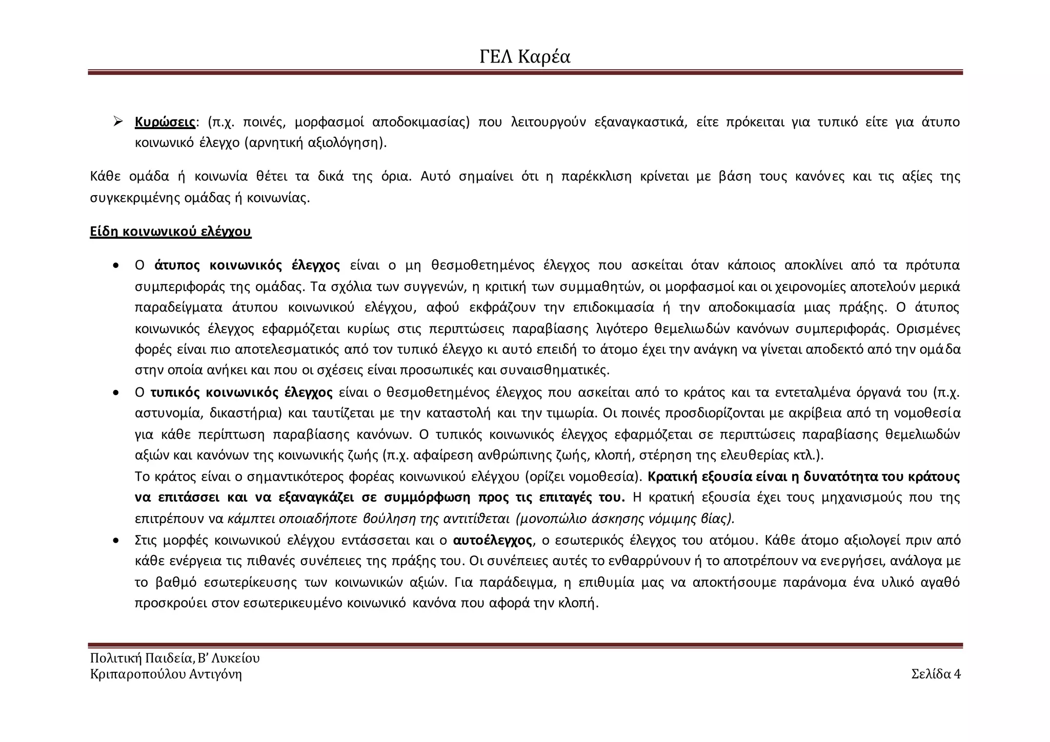 ΓΕΛ Καρέα
Πολιτική Παιδεία,Β’ Λυκείου
Κριπαροπούλου Αντιγόνη Σελίδα 4
 Κυρώσεις: (π.χ. ποινές, μορφασμοί αποδοκιμασίας) που λειτουργούν εξαναγκαστικά, είτε πρόκειται για τυπικό είτε για άτυπο
κοινωνικό έλεγχο (αρνητική αξιολόγηση).
Κάθε ομάδα ή κοινωνία θέτει τα δικά της όρια. Αυτό σημαίνει ότι η παρέκκλιση κρίνεται με βάση τους κανόνες και τις αξίες της
συγκεκριμένης ομάδας ή κοινωνίας.
Είδη κοινωνικού ελέγχου
 Ο άτυπος κοινωνικός έλεγχος είναι ο μη θεσμοθετημένος έλεγχος που ασκείται όταν κάποιος αποκλίνει από τα πρότυπα
συμπεριφοράς της ομάδας. Τα σχόλια των συγγενών, η κριτική των συμμαθητών, οι μορφασμοί και οι χειρονομίες αποτελούν μερικά
παραδείγματα άτυπου κοινωνικού ελέγχου, αφού εκφράζουν την επιδοκιμασία ή την αποδοκιμασία μιας πράξης. Ο άτυπος
κοινωνικός έλεγχος εφαρμόζεται κυρίως στις περιπτώσεις παραβίασης λιγότερο θεμελιωδών κανόνων συμπεριφοράς. Ορισμένες
φορές είναι πιο αποτελεσματικός από τον τυπικό έλεγχο κι αυτό επειδή το άτομο έχει την ανάγκη να γίνεται αποδεκτό από την ομάδα
στην οποία ανήκει και που οι σχέσεις είναι προσωπικές και συναισθηματικές.
 Ο τυπικός κοινωνικός έλεγχος είναι ο θεσμοθετημένος έλεγχος που ασκείται από το κράτος και τα εντεταλμένα όργανά του (π.χ.
αστυνομία, δικαστήρια) και ταυτίζεται με την καταστολή και την τιμωρία. Οι ποινές προσδιορίζονται με ακρίβεια από τη νομοθεσία
για κάθε περίπτωση παραβίασης κανόνων. Ο τυπικός κοινωνικός έλεγχος εφαρμόζεται σε περιπτώσεις παραβίασης θεμελιωδών
αξιών και κανόνων της κοινωνικής ζωής (π.χ. αφαίρεση ανθρώπινης ζωής, κλοπή, στέρηση της ελευθερίας κτλ.).
Το κράτος είναι ο σημαντικότερος φορέας κοινωνικού ελέγχου (ορίζει νομοθεσία). Κρατική εξουσία είναι η δυνατότητα του κράτους
να επιτάσσει και να εξαναγκάζει σε συμμόρφωση προς τις επιταγές του. Η κρατική εξουσία έχει τους μηχανισμούς που της
επιτρέπουν να κάμπτει οποιαδήποτε βούληση της αντιτίθεται (μονοπώλιο άσκησης νόμιμης βίας).
 Στις μορφές κοινωνικού ελέγχου εντάσσεται και ο αυτοέλεγχος, ο εσωτερικός έλεγχος του ατόμου. Κάθε άτομο αξιολογεί πριν από
κάθε ενέργεια τις πιθανές συνέπειες της πράξης του. Οι συνέπειες αυτές το ενθαρρύνουν ή το αποτρέπουν να ενεργήσει, ανάλογα με
το βαθμό εσωτερίκευσης των κοινωνικών αξιών. Για παράδειγμα, η επιθυμία μας να αποκτήσουμε παράνομα ένα υλικό αγαθό
προσκρούει στον εσωτερικευμένο κοινωνικό κανόνα που αφορά την κλοπή.
 