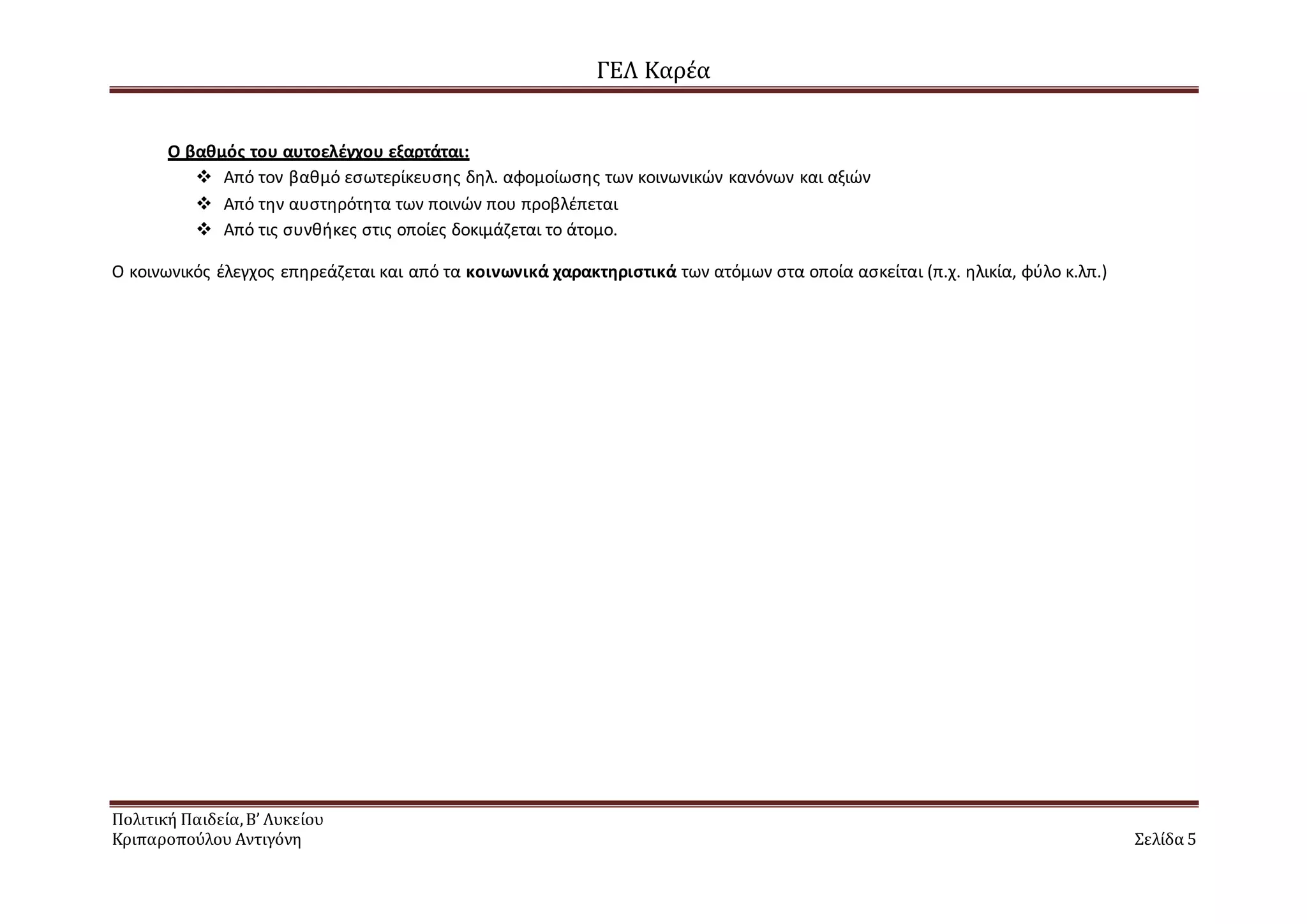 ΓΕΛ Καρέα
Πολιτική Παιδεία,Β’ Λυκείου
Κριπαροπούλου Αντιγόνη Σελίδα 5
Ο βαθμός του αυτοελέγχου εξαρτάται:
 Από τον βαθμό εσωτερίκευσης δηλ. αφομοίωσης των κοινωνικών κανόνων και αξιών
 Από την αυστηρότητα των ποινών που προβλέπεται
 Από τις συνθήκες στις οποίες δοκιμάζεται το άτομο.
Ο κοινωνικός έλεγχος επηρεάζεται και από τα κοινωνικά χαρακτηριστικά των ατόμων στα οποία ασκείται (π.χ. ηλικία, φύλο κ.λπ.)
 