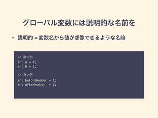 グローバル変数には説明的な名前を
// 悪い例	
int a = 1;	
int b = 2;	
!
// 良い例	
int beforeNumber = 1;	
int afterNumber = 2;
• 説明的 = 変数名から値が想像できるような名前
 