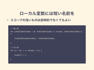 ローカル変数には短い名前を
// 悪い例	
for (theElementIndex = 0; theElementIndex <= nelems; theElementIndex++)
{	
!
elem[theElementIndex] = theElementIndex;	
!
}	
!
// 良い例	
for (i = 0; i <= nelems; i++) {	
!
elem[i] = i;	
!
}
• スコープの浅いものは説明的でなくてもよい
 