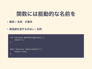 関数には能動的な名前を
int function getPendingCount() {	
	 return 1;	
}	
!
!
bool function isActiveCall() {	
	 return true;	
}
• 動詞 + 名詞 が基本
• 真偽値を返すものはis + 名詞
 