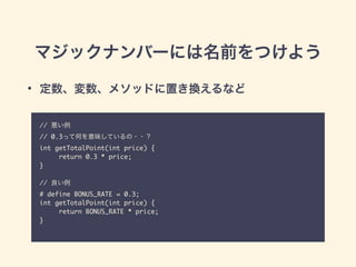 マジックナンバーには名前をつけよう
// 悪い例	
// 0.3って何を意味しているの・・？	
int getTotalPoint(int price) {	
return 0.3 * price;	
}	
!
// 良い例	
# define BONUS_RATE = 0.3;	
int getTotalPoint(int price) {	
return BONUS_RATE * price;	
}	
• 定数、変数、メソッドに置き換えるなど
 