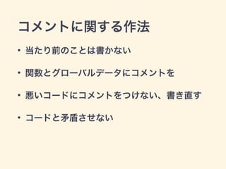 コメントに関する作法
• 当たり前のことは書かない
• 関数とグローバルデータにコメントを
• 悪いコードにコメントをつけない、書き直す
• コードと矛盾させない
 