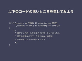 以下のコードの悪いところを探してみよう
if ( (country == SING) || (country == BRNI)	
(country == POL) || (country == ITALY)) 	
{	
/*	
* 国がシンガポールかブルネイかポーランドだったら	
* 現在の時間はオフフック時ではなく応答時	
* 応答時をリセットし曜日をセット	
	 */	
}	
 