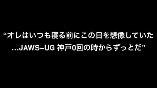 “オレはいつも寝る前にこの日を想像していた
…JAWS−UG 神戸0回の時からずっとだ”
 