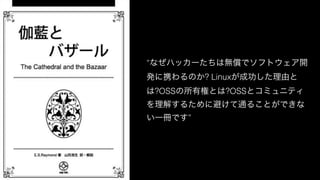 “なぜハッカーたちは無償でソフトウェア開
発に携わるのか? Linuxが成功した理由と
は?OSSの所有権とは?OSSとコミュニティ
を理解するために避けて通ることができな
い一冊です”
 