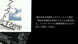 “電力会社の発展をメタファーとして語る
「商品を物理的な形態やコストから解き放っ
た、インターネットと情報産業がもたらす
新しい経済」である。”
 