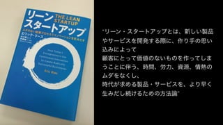 “リーン・スタートアップとは、新しい製品
やサービスを開発する際に、作り手の思い
込みによって
顧客にとって価値のないものを作ってしま
うことに伴う、時間、労力、資源、情熱の
ムダをなくし、
時代が求める製品・サービスを、より早く
生みだし続けるための方法論”
 