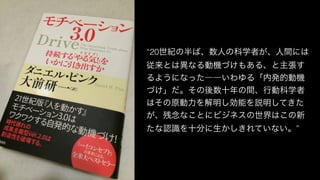 “20世紀の半ば、数人の科学者が、人間には
従来とは異なる動機づけもある、と主張す
るようになった――いわゆる「内発的動機
づけ」だ。その後数十年の間、行動科学者
はその原動力を解明し効能を説明してきた
が、残念なことにビジネスの世界はこの新
たな認識を十分に生かしきれていない。”
 